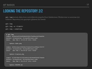 GIT BASICS
LOOKING THE REPOSITORY 2/2
17
git log komutu daha önce commitlenmiş snapshot’ların listelenmesi, ﬁltrelenmesi ve aranması için
kullanılır. Repository’nin geçmişini gösteren bir listedir.
git log
git log -n <limit>
git log --oneline
$ git log
commit ae5be5af8f4a9808e94580a79a68ce36f59eb946
Author: kivancerten <kivanc@kivanc.com>
Date: Mon Feb 3 10:03:30 2014 +0200
Update Game.php
commit 42964c4acc3f2848a703e5e4f3ca389bec755797
Author: kivancerten <kivanc@kivanc.com>
Date: Mon Feb 3 09:59:52 2014 +0200
Update Display.php
commit 0c7bd79d07521923484c4766366860bf8279d4f9
Author: kivancerten <kivanc@kivanc.com>
Date: Mon Feb 3 09:32:47 2014 +0200
Update README.md
 