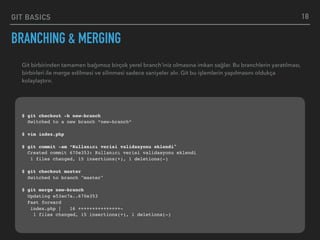 GIT BASICS
BRANCHING & MERGING
18
Git birbirinden tamamen bağımsız birçok yerel branch’iniz olmasına imkan sağlar. Bu branchlerin yaratılması,
birbirleri ile merge edilmesi ve silinmesi sadece saniyeler alır. Git bu işlemlerin yapılmasını oldukça
kolaylaştırır.
$ git checkout -b new-branch
Switched to a new branch “new-branch“
$ vim index.php
$ git commit -am “Kullanıcı verisi validasyonu eklendi"
Created commit 670e353: Kullanıcı verisi validasyonu eklendi
1 files changed, 15 insertions(+), 1 deletions(-)
$ git checkout master
Switched to branch "master"
$ git merge new-branch
Updating e53ac7a..670e353
Fast forward
index.php | 16 +++++++++++++++-
1 files changed, 15 insertions(+), 1 deletions(-)
 