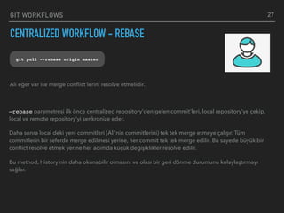 GIT WORKFLOWS
CENTRALIZED WORKFLOW - REBASE
27
git pull --rebase origin master
—rebase parametresi ilk önce centralized repository’den gelen commit’leri, local repository’ye çekip,
local ve remote repository’yi senkronize eder.
Daha sonra local deki yeni commitleri (Ali’nin commitlerini) tek tek merge etmeye çalışır. Tüm
commitlerin bir seferde merge edilmesi yerine, her commit tek tek merge edilir. Bu sayede büyük bir
conﬂict resolve etmek yerine her adımda küçük değişiklikler resolve edilir.
Bu method, History nin daha okunabilir olmasını ve olası bir geri dönme durumunu kolaylaştırmayı
sağlar.
Ali eğer var ise merge conﬂict’lerini resolve etmelidir.
 