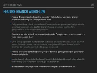 GIT WORKFLOWS
FEATURE BRANCH WORKFLOW
29
‣ Feature Branch modelinde central repository hala kullanılır ve master branch
projenin tüm history’sini tutmaya devam eder.
‣ Geliştiriciler direkt olarak master branch’e commit’lemek yerine, yeni bir iş üzerinde
çalışmaya başlarken o işe özel bir branch (feature branches) yaratılır. Tüm
geliştirmeler o branch üzerinden yürütülür.
‣ Feature branch’ler anlamlı bir isme sahip olmalıdır. Örneğin: feature/issue-6729
ya da navigation-bar
‣ Git’in işleyişi açısından master branch ile feature branch’ler arasında teknik bir ayrım
yoktur. Geliştirici master branch üzerinde yaptığı hertürlü işlemi feature branch
üzerinde de yapabilir (commit, add, stage, merge, vs).
‣ Feature branch’ler central repository’ye gönderilir ve gerekiyorsa diğer geliştiriciler
ile ortak çalışılablir.
‣ master branch nihayetinde tüm branch’lerdeki değişiklikleri içerecek olan, güvenilir,
test edilmiş, çalışan kodların bulunduğu tek branch dir.
‣ master branch tüm proje varlık süresi boyunca hayatta olan tek branch’dir.
 