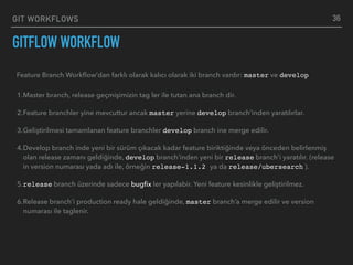 GIT WORKFLOWS
GITFLOW WORKFLOW
36
Feature Branch Workﬂow’dan farklı olarak kalıcı olarak iki branch vardır: master ve develop
1.Master branch, release geçmişimizin tag ler ile tutan ana branch dir.
2.Feature branchler yine mevcuttur ancak master yerine develop branch’inden yaratılırlar.
3.Geliştirilmesi tamamlanan feature branchler develop branch ine merge edilir.
4.Develop branch inde yeni bir sürüm çıkacak kadar feature biriktiğinde veya önceden belirlenmiş
olan release zamanı geldiğinde, develop branch’inden yeni bir release branch’i yaratılır. (release
in version numarası yada adı ile, örneğin release-1.1.2 ya da release/ubersearch ).
5.release branch üzerinde sadece bugﬁx ler yapılabir. Yeni feature kesinlikle geliştirilmez.
6.Release branch’i production ready hale geldiğinde, master branch’a merge edilir ve version
numarası ile taglenir.
 