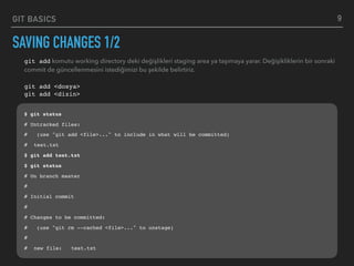 GIT BASICS
SAVING CHANGES 1/2
9
git add komutu working directory deki değişlikleri staging area ya taşımaya yarar. Değişikliklerin bir sonraki
commit de güncellenmesini istediğimizi bu şekilde belirtiriz.
git add <dosya> 
git add <dizin>
$ git status
# Untracked files:
# (use "git add <file>..." to include in what will be committed)
# test.txt
$ git add test.txt
$ git status
# On branch master
#
# Initial commit
#
# Changes to be committed:
# (use "git rm --cached <file>..." to unstage)
#
# new file: test.txt
 