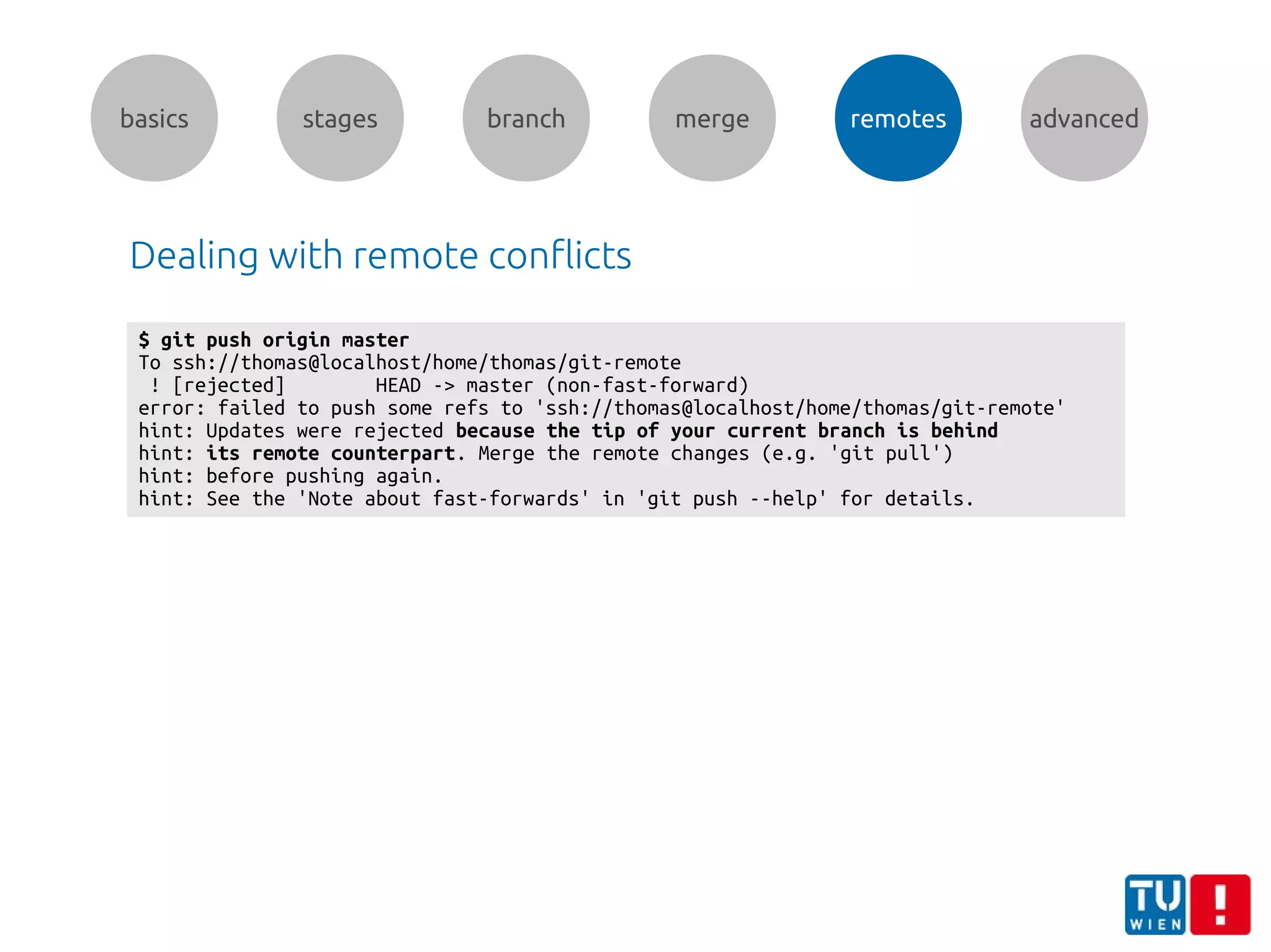 basics stages branch merge remotes advanced
Dealing with remote conflicts
$ git push origin master
To ssh://thomas@localhost/home/thomas/git-remote
! [rejected] HEAD -> master (non-fast-forward)
error: failed to push some refs to 'ssh://thomas@localhost/home/thomas/git-remote'
hint: Updates were rejected because the tip of your current branch is behind
hint: its remote counterpart. Merge the remote changes (e.g. 'git pull')
hint: before pushing again.
hint: See the 'Note about fast-forwards' in 'git push --help' for details.
 