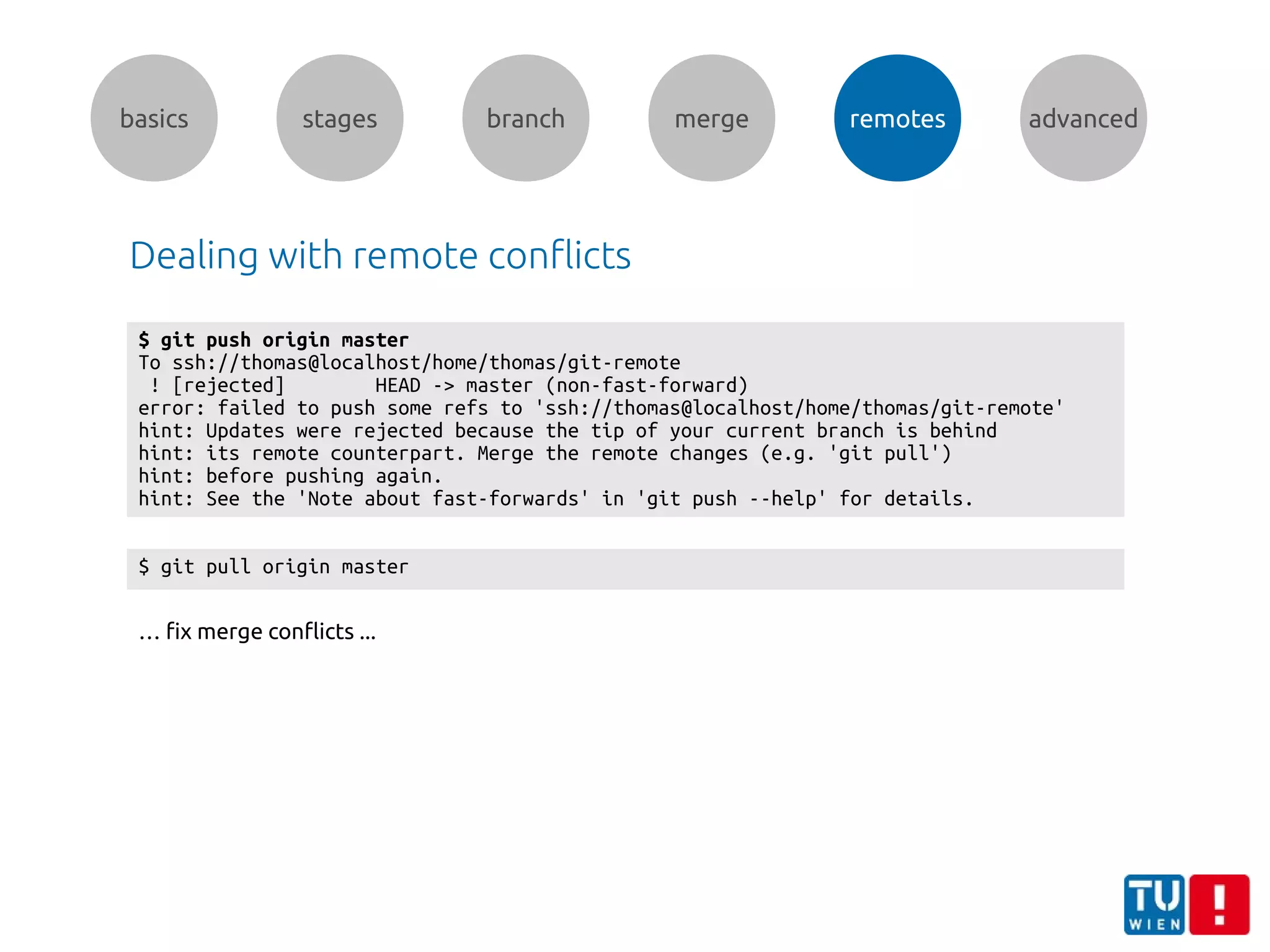 basics stages branch merge remotes advanced
Dealing with remote conflicts
$ git push origin master
To ssh://thomas@localhost/home/thomas/git-remote
! [rejected] HEAD -> master (non-fast-forward)
error: failed to push some refs to 'ssh://thomas@localhost/home/thomas/git-remote'
hint: Updates were rejected because the tip of your current branch is behind
hint: its remote counterpart. Merge the remote changes (e.g. 'git pull')
hint: before pushing again.
hint: See the 'Note about fast-forwards' in 'git push --help' for details.
$ git pull origin master
… fix merge conflicts ...
 