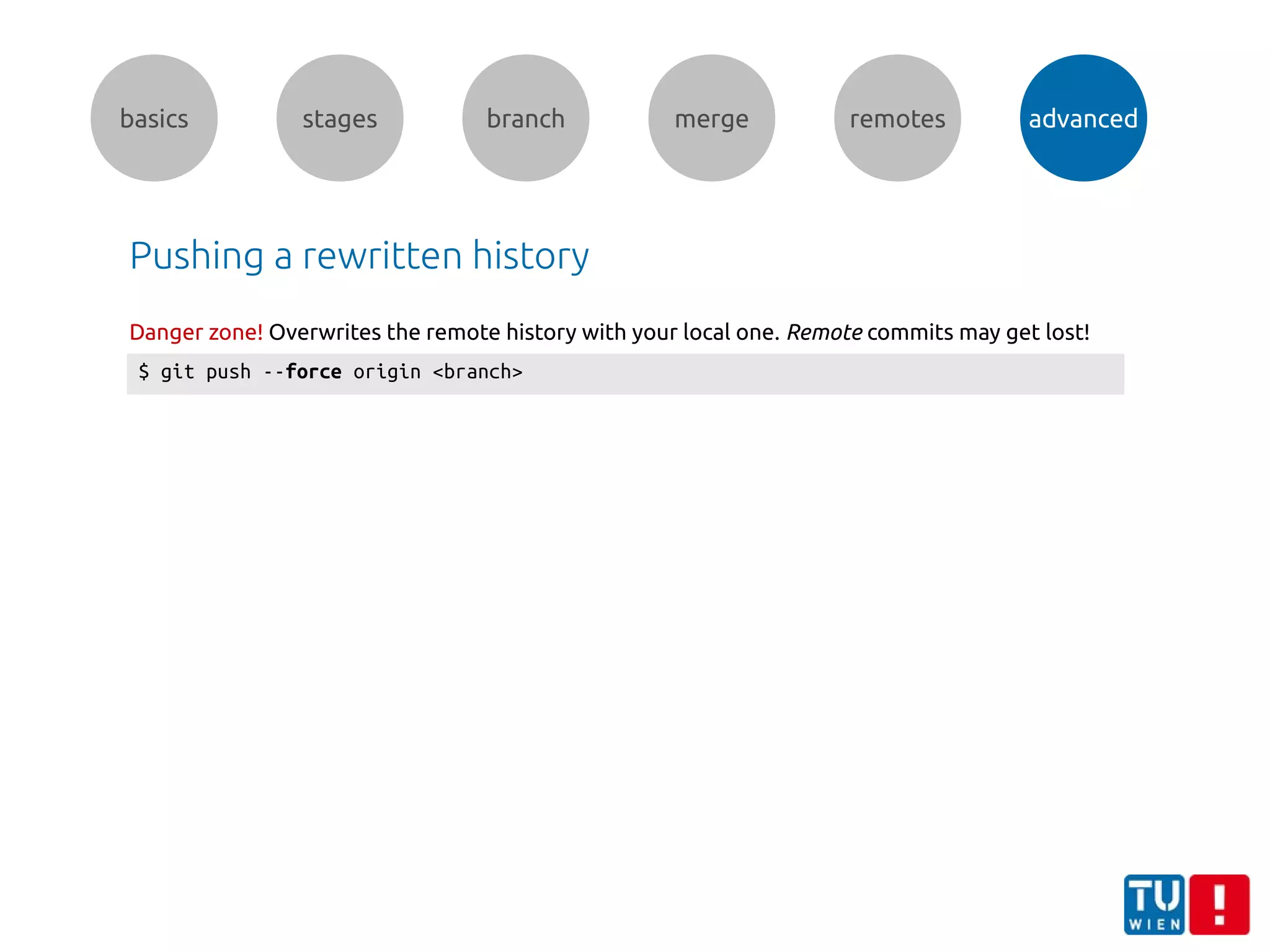 basics stages branch merge remotes advanced
Pushing a rewritten history
$ git push --force origin <branch>
Danger zone! Overwrites the remote history with your local one. Remote commits may get lost!
 