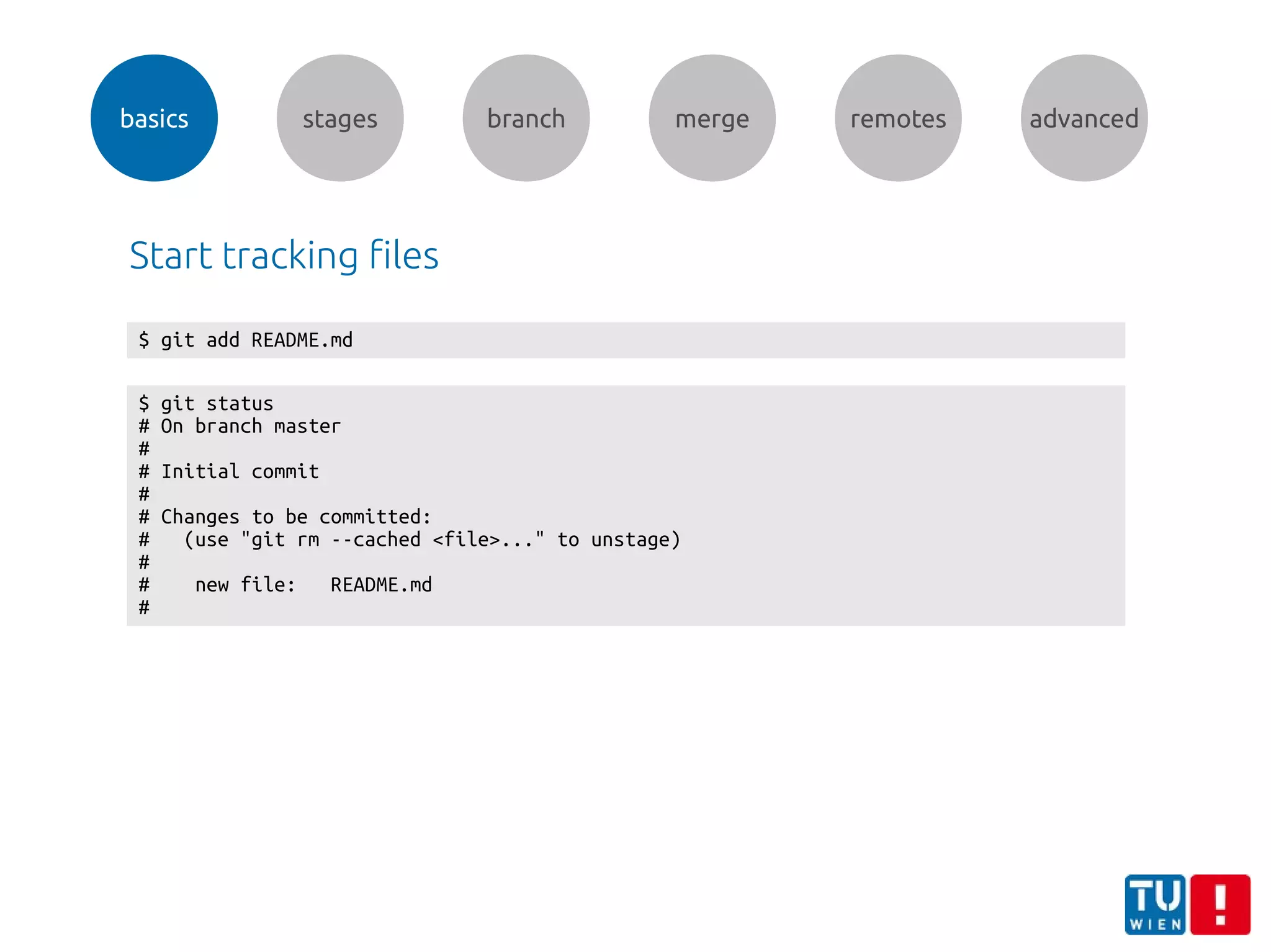 basics stages branch merge remotes advanced
$ git status
# On branch master
#
# Initial commit
#
# Changes to be committed:
# (use "git rm --cached <file>..." to unstage)
#
# new file: README.md
#
$ git add README.md
Start tracking files
 