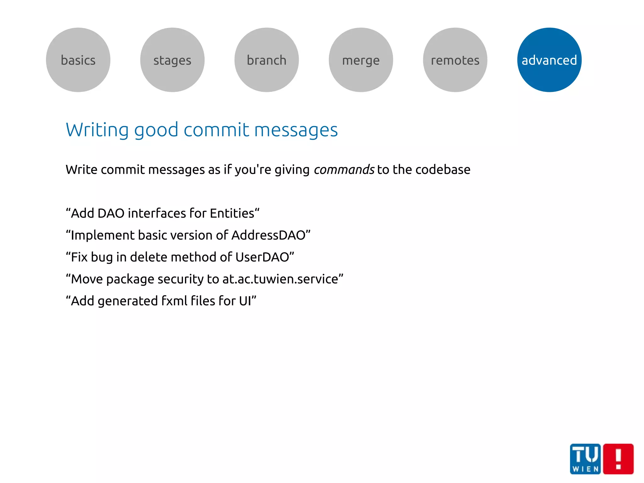 basics stages branch merge remotes advanced
Writing good commit messages
Write commit messages as if you're giving commands to the codebase
“Add DAO interfaces for Entities“
“Implement basic version of AddressDAO”
“Fix bug in delete method of UserDAO”
“Move package security to at.ac.tuwien.service”
“Add generated fxml files for UI”
 