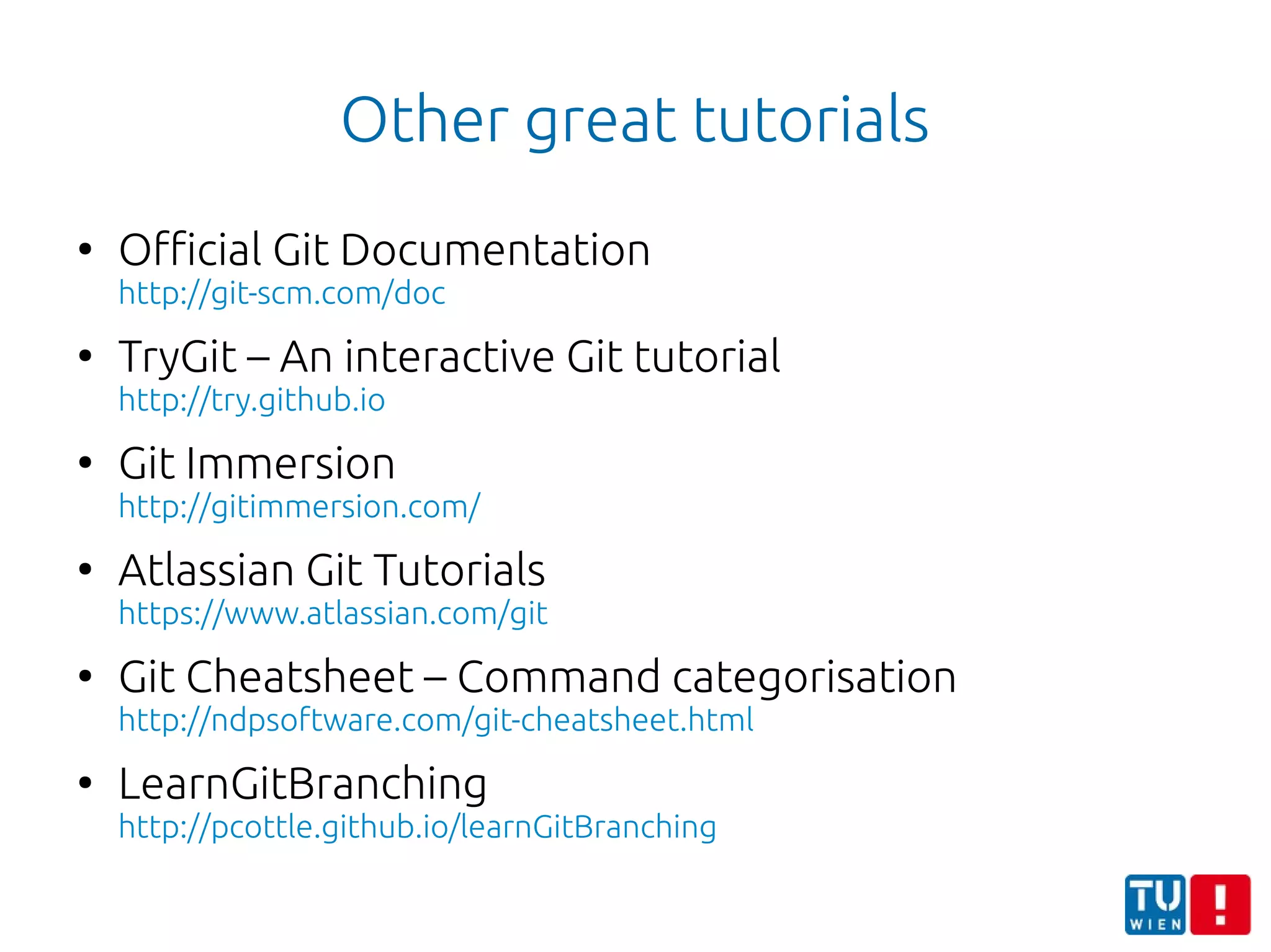 Other great tutorials
●
Official Git Documentation
http://git-scm.com/doc
●
TryGit – An interactive Git tutorial
http://try.github.io
●
Git Immersion
http://gitimmersion.com/
●
Atlassian Git Tutorials
https://www.atlassian.com/git
●
Git Cheatsheet – Command categorisation
http://ndpsoftware.com/git-cheatsheet.html
●
LearnGitBranching
http://pcottle.github.io/learnGitBranching
 