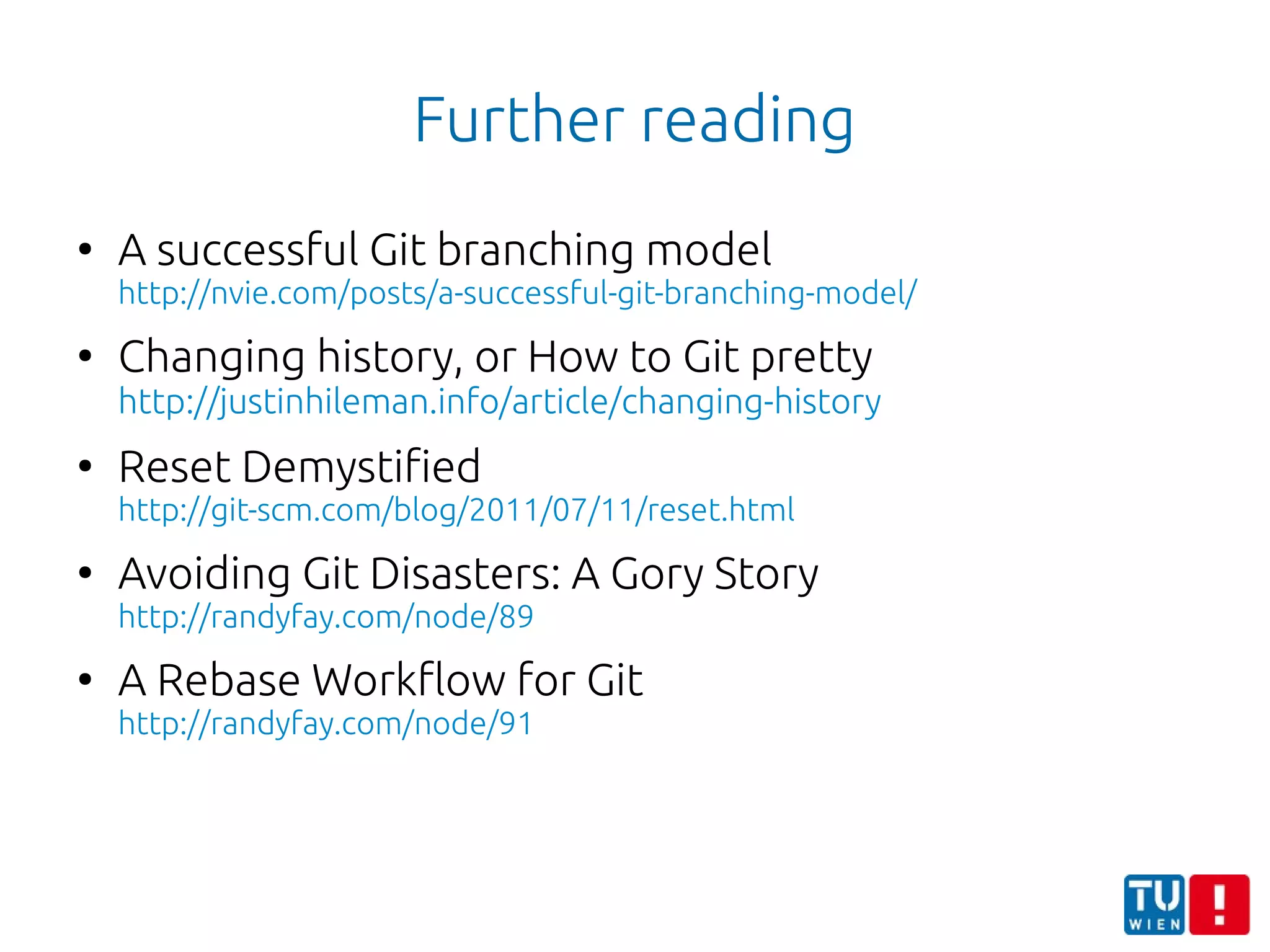 Further reading
●
A successful Git branching model
http://nvie.com/posts/a-successful-git-branching-model/
●
Changing history, or How to Git pretty
http://justinhileman.info/article/changing-history
●
Reset Demystified
http://git-scm.com/blog/2011/07/11/reset.html
●
Avoiding Git Disasters: A Gory Story
http://randyfay.com/node/89
●
A Rebase Workflow for Git
http://randyfay.com/node/91
 