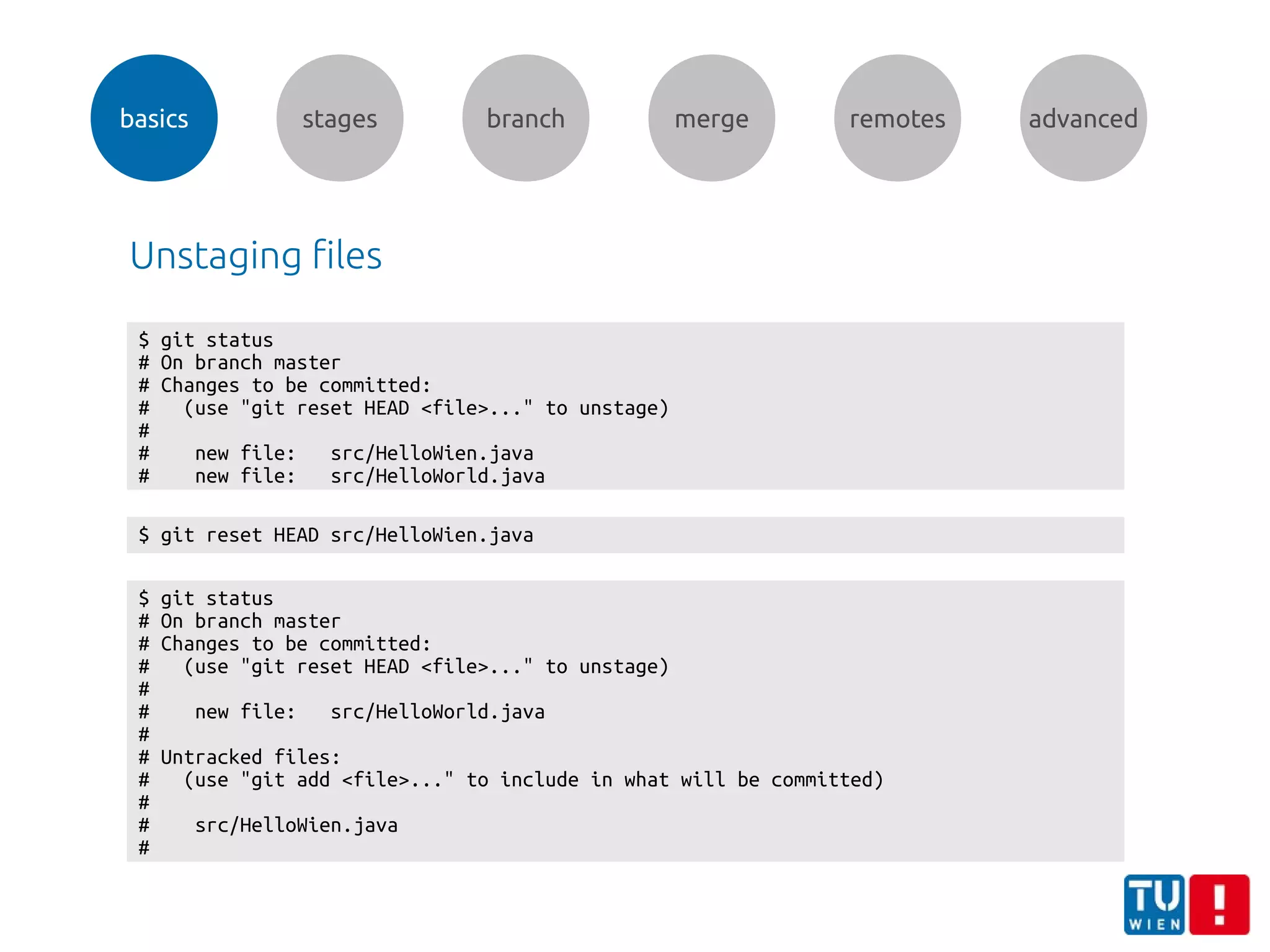 basics stages branch merge remotes advanced
Unstaging files
$ git status
# On branch master
# Changes to be committed:
# (use "git reset HEAD <file>..." to unstage)
#
# new file: src/HelloWien.java
# new file: src/HelloWorld.java
$ git reset HEAD src/HelloWien.java
$ git status
# On branch master
# Changes to be committed:
# (use "git reset HEAD <file>..." to unstage)
#
# new file: src/HelloWorld.java
#
# Untracked files:
# (use "git add <file>..." to include in what will be committed)
#
# src/HelloWien.java
#
 