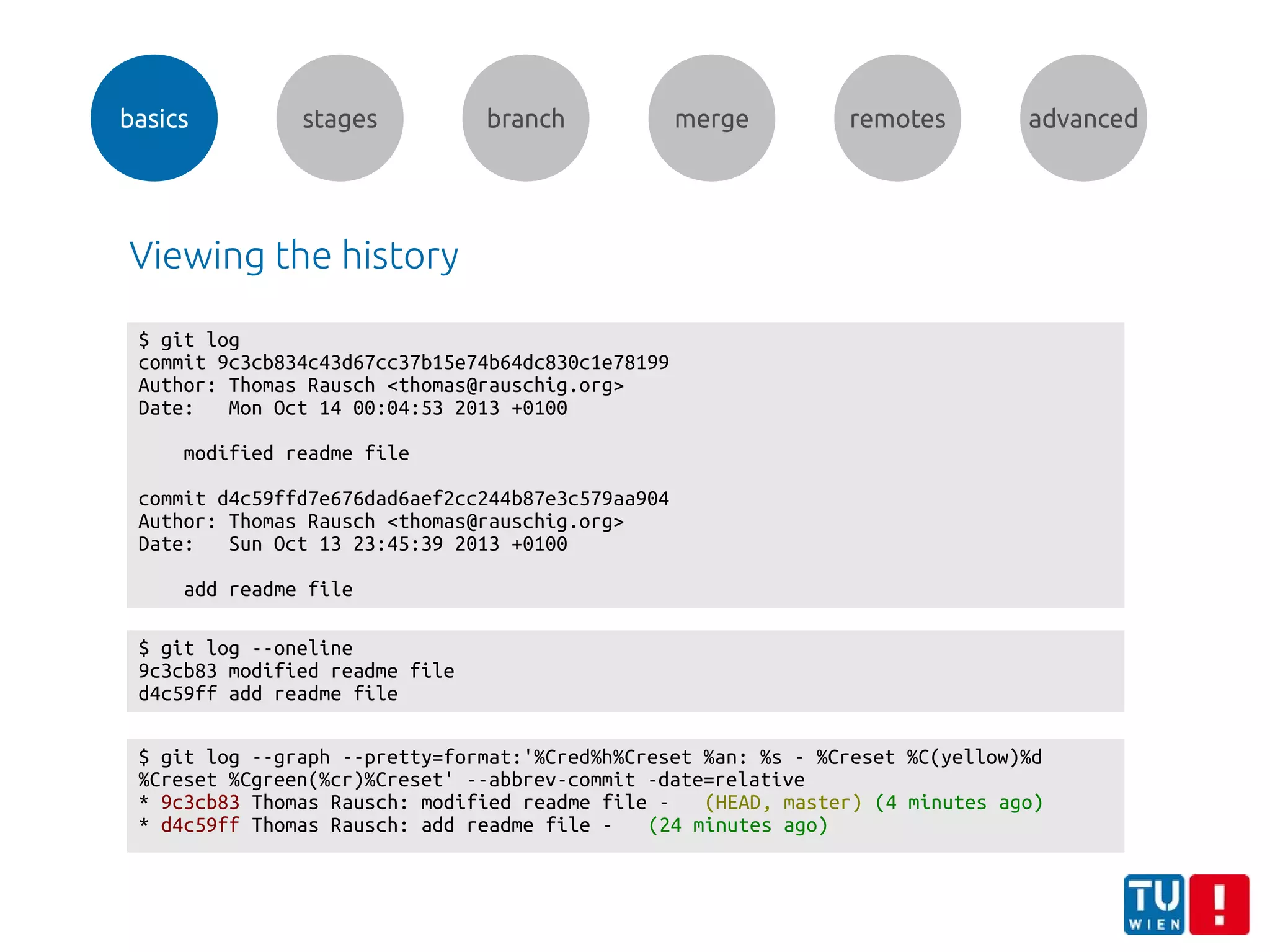 basics stages branch merge remotes advanced
Viewing the history
$ git log
commit 9c3cb834c43d67cc37b15e74b64dc830c1e78199
Author: Thomas Rausch <thomas@rauschig.org>
Date: Mon Oct 14 00:04:53 2013 +0100
modified readme file
commit d4c59ffd7e676dad6aef2cc244b87e3c579aa904
Author: Thomas Rausch <thomas@rauschig.org>
Date: Sun Oct 13 23:45:39 2013 +0100
add readme file
$ git log --graph --pretty=format:'%Cred%h%Creset %an: %s - %Creset %C(yellow)%d
%Creset %Cgreen(%cr)%Creset' --abbrev-commit -date=relative
* 9c3cb83 Thomas Rausch: modified readme file - (HEAD, master) (4 minutes ago)
* d4c59ff Thomas Rausch: add readme file - (24 minutes ago)
$ git log --oneline
9c3cb83 modified readme file
d4c59ff add readme file
 