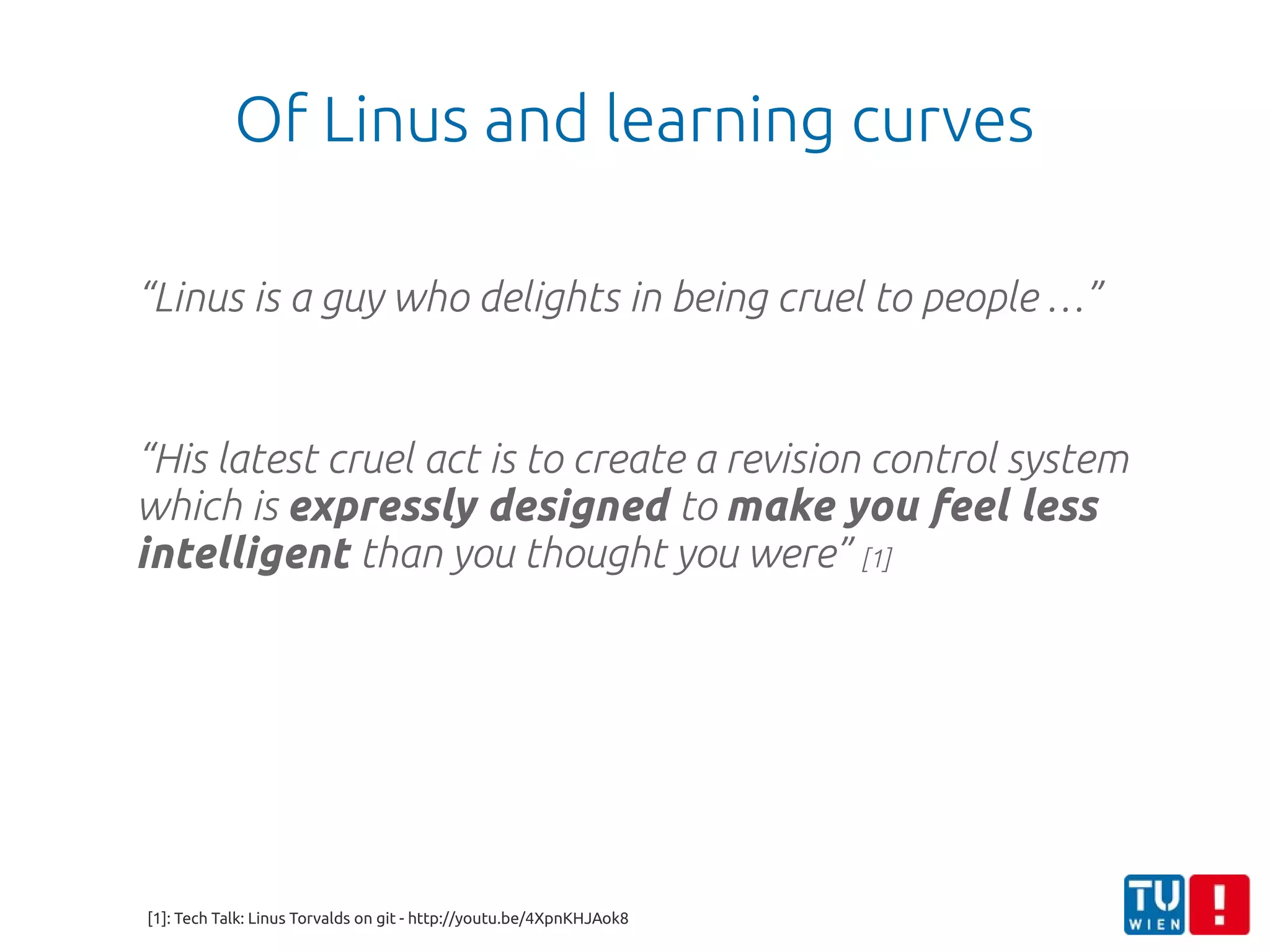 Of Linus and learning curves
“Linus is a guy who delights in being cruel to people …”
“His latest cruel act is to create a revision control system
which is expressly designed to make you feel less
intelligent than you thought you were” [1]
[1]: Tech Talk: Linus Torvalds on git - http://youtu.be/4XpnKHJAok8
 