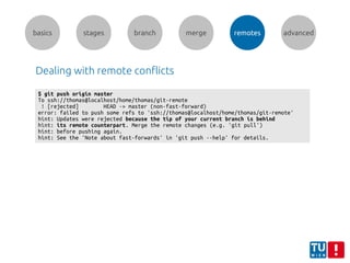 basics stages branch merge remotes advanced
Dealing with remote conflicts
$ git push origin master
To ssh://thomas@localhost/home/thomas/git-remote
! [rejected] HEAD -> master (non-fast-forward)
error: failed to push some refs to 'ssh://thomas@localhost/home/thomas/git-remote'
hint: Updates were rejected because the tip of your current branch is behind
hint: its remote counterpart. Merge the remote changes (e.g. 'git pull')
hint: before pushing again.
hint: See the 'Note about fast-forwards' in 'git push --help' for details.
 
