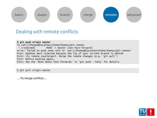 basics stages branch merge remotes advanced
Dealing with remote conflicts
$ git push origin master
To ssh://thomas@localhost/home/thomas/git-remote
! [rejected] HEAD -> master (non-fast-forward)
error: failed to push some refs to 'ssh://thomas@localhost/home/thomas/git-remote'
hint: Updates were rejected because the tip of your current branch is behind
hint: its remote counterpart. Merge the remote changes (e.g. 'git pull')
hint: before pushing again.
hint: See the 'Note about fast-forwards' in 'git push --help' for details.
$ git pull origin master
… fix merge conflicts ...
 
