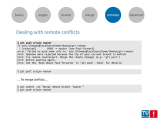 basics stages branch merge remotes advanced
Dealing with remote conflicts
$ git push origin master
To ssh://thomas@localhost/home/thomas/git-remote
! [rejected] HEAD -> master (non-fast-forward)
error: failed to push some refs to 'ssh://thomas@localhost/home/thomas/git-remote'
hint: Updates were rejected because the tip of your current branch is behind
hint: its remote counterpart. Merge the remote changes (e.g. 'git pull')
hint: before pushing again.
hint: See the 'Note about fast-forwards' in 'git push --help' for details.
$ git pull origin master
… fix merge conflicts ...
$ git commit -am "Merge remote branch 'master'"
$ git push origin master
 