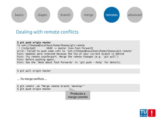 basics stages branch merge remotes advanced
Dealing with remote conflicts
$ git push origin master
To ssh://thomas@localhost/home/thomas/git-remote
! [rejected] HEAD -> master (non-fast-forward)
error: failed to push some refs to 'ssh://thomas@localhost/home/thomas/git-remote'
hint: Updates were rejected because the tip of your current branch is behind
hint: its remote counterpart. Merge the remote changes (e.g. 'git pull')
hint: before pushing again.
hint: See the 'Note about fast-forwards' in 'git push --help' for details.
$ git pull origin master
… fix merge conflicts ...
$ git commit -am "Merge remote branch 'develop'"
$ git push origin master
Produces a
merge commit
 