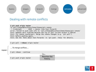 basics stages branch merge remotes advanced
Dealing with remote conflicts
$ git push origin master
To ssh://thomas@localhost/home/thomas/git-remote
! [rejected] HEAD -> master (non-fast-forward)
error: failed to push some refs to 'ssh://thomas@localhost/home/thomas/git-remote'
hint: Updates were rejected because the tip of your current branch is behind
hint: its remote counterpart. Merge the remote changes (e.g. 'git pull')
hint: before pushing again.
hint: See the 'Note about fast-forwards' in 'git push --help' for details.
$ git pull --rebase origin master
… fix merge conflicts ...
$ git rebase --continue
repeat
$ git push origin master
Rewrites the
history.
 