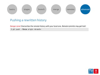 basics stages branch merge remotes advanced
Pushing a rewritten history
$ git push --force origin <branch>
Danger zone! Overwrites the remote history with your local one. Remote commits may get lost!
 