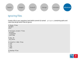 basics stages branch merge remotes advanced
Ignoring files
Create a file in your repository (and add & commit it) named .gitignore, containing paths and
rules that tell git which files to ignore.
# Maven files
target/
bin/
# Eclipse project files
.project
.classpath
.settings
# Mac OS
.DS_Store
# IntelliJ IDEA files
*.iml
*.ipr
*.iws
.idea
# backup-files
*~
 
