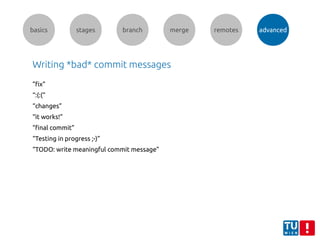 basics stages branch merge remotes advanced
Writing *bad* commit messages
”fix”
“:(:(“
“changes”
“it works!”
“final commit”
“Testing in progress ;-)”
“TODO: write meaningful commit message”
 