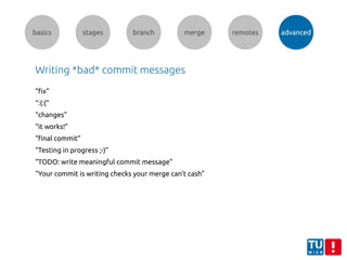 basics stages branch merge remotes advanced
Writing *bad* commit messages
”fix”
“:(:(“
“changes”
“it works!”
“final commit”
“Testing in progress ;-)”
“TODO: write meaningful commit message”
“Your commit is writing checks your merge can't cash”
 