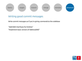 basics stages branch merge remotes advanced
Writing good commit messages
Write commit messages as if you're giving commands to the codebase
“Add DAO interfaces for Entities“
“Implement basic version of AddressDAO”
 