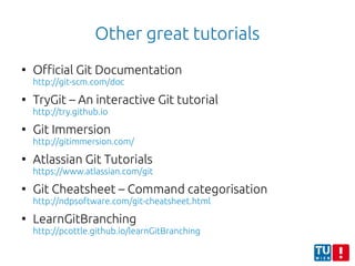 Other great tutorials
●
Official Git Documentation
http://git-scm.com/doc
●
TryGit – An interactive Git tutorial
http://try.github.io
●
Git Immersion
http://gitimmersion.com/
●
Atlassian Git Tutorials
https://www.atlassian.com/git
●
Git Cheatsheet – Command categorisation
http://ndpsoftware.com/git-cheatsheet.html
●
LearnGitBranching
http://pcottle.github.io/learnGitBranching
 