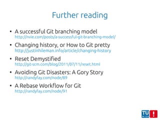 Further reading
●
A successful Git branching model
http://nvie.com/posts/a-successful-git-branching-model/
●
Changing history, or How to Git pretty
http://justinhileman.info/article/changing-history
●
Reset Demystified
http://git-scm.com/blog/2011/07/11/reset.html
●
Avoiding Git Disasters: A Gory Story
http://randyfay.com/node/89
●
A Rebase Workflow for Git
http://randyfay.com/node/91
 