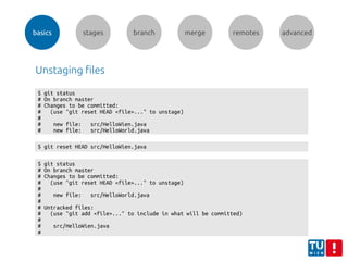 basics stages branch merge remotes advanced
Unstaging files
$ git status
# On branch master
# Changes to be committed:
# (use "git reset HEAD <file>..." to unstage)
#
# new file: src/HelloWien.java
# new file: src/HelloWorld.java
$ git reset HEAD src/HelloWien.java
$ git status
# On branch master
# Changes to be committed:
# (use "git reset HEAD <file>..." to unstage)
#
# new file: src/HelloWorld.java
#
# Untracked files:
# (use "git add <file>..." to include in what will be committed)
#
# src/HelloWien.java
#
 