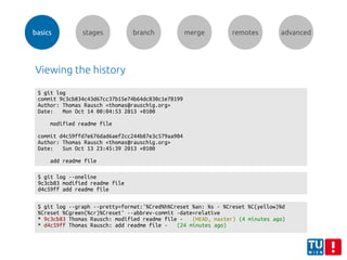 basics stages branch merge remotes advanced
Viewing the history
$ git log
commit 9c3cb834c43d67cc37b15e74b64dc830c1e78199
Author: Thomas Rausch <thomas@rauschig.org>
Date: Mon Oct 14 00:04:53 2013 +0100
modified readme file
commit d4c59ffd7e676dad6aef2cc244b87e3c579aa904
Author: Thomas Rausch <thomas@rauschig.org>
Date: Sun Oct 13 23:45:39 2013 +0100
add readme file
$ git log --graph --pretty=format:'%Cred%h%Creset %an: %s - %Creset %C(yellow)%d
%Creset %Cgreen(%cr)%Creset' --abbrev-commit -date=relative
* 9c3cb83 Thomas Rausch: modified readme file - (HEAD, master) (4 minutes ago)
* d4c59ff Thomas Rausch: add readme file - (24 minutes ago)
$ git log --oneline
9c3cb83 modified readme file
d4c59ff add readme file
 