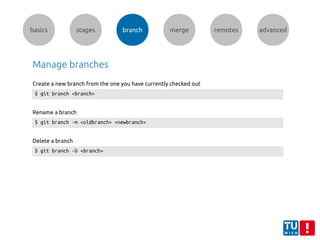 basics stages branch merge remotes advanced
Manage branches
$ git branch <branch>
Create a new branch from the one you have currently checked out
$ git branch -m <oldbranch> <newbranch>
Rename a branch
$ git branch -D <branch>
Delete a branch
 