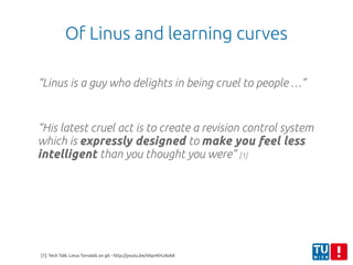 Of Linus and learning curves
“Linus is a guy who delights in being cruel to people …”
“His latest cruel act is to create a revision control system
which is expressly designed to make you feel less
intelligent than you thought you were” [1]
[1]: Tech Talk: Linus Torvalds on git - http://youtu.be/4XpnKHJAok8
 