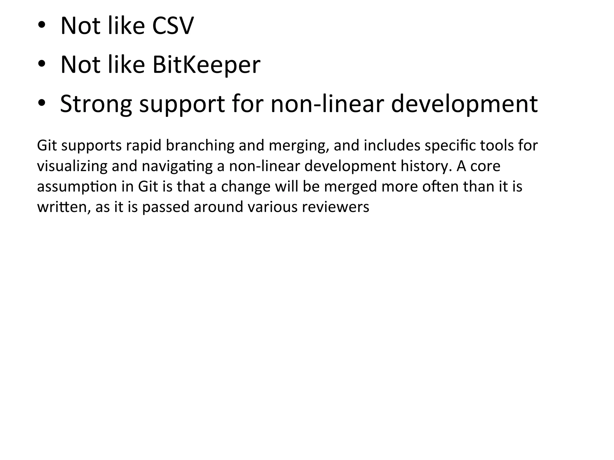 •  Not	
  like	
  CSV	
  
•  Not	
  like	
  BitKeeper	
  
•  Strong	
  support	
  for	
  non-­‐linear	
  development	
  
	
  

Git	
  supports	
  rapid	
  branching	
  and	
  merging,	
  and	
  includes	
  speciﬁc	
  tools	
  for	
  
visualizing	
  and	
  naviga9ng	
  a	
  non-­‐linear	
  development	
  history.	
  A	
  core	
  
assump9on	
  in	
  Git	
  is	
  that	
  a	
  change	
  will	
  be	
  merged	
  more	
  oSen	
  than	
  it	
  is	
  
wri`en,	
  as	
  it	
  is	
  passed	
  around	
  various	
  reviewers	
  
 