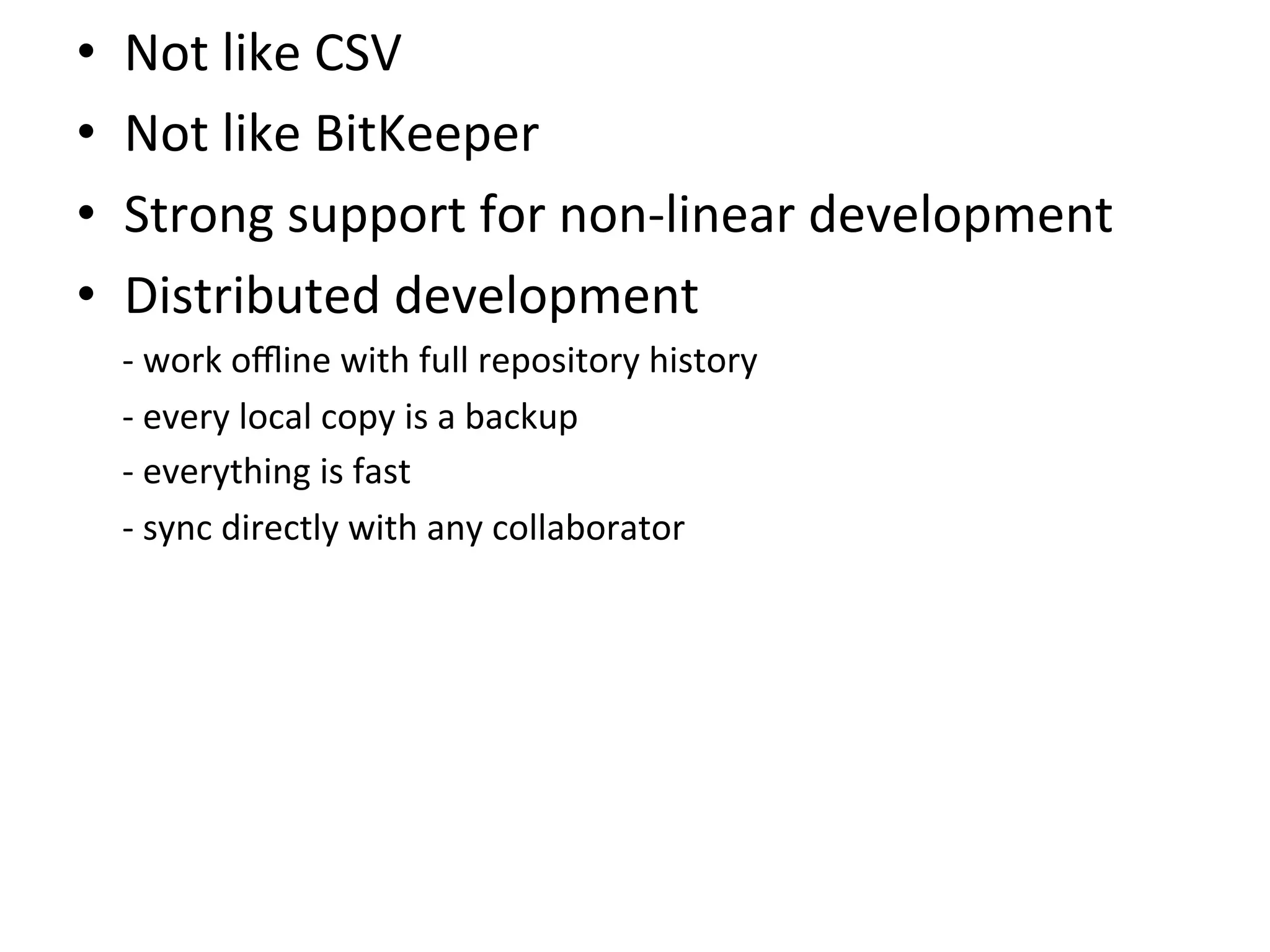 •    Not	
  like	
  CSV	
  
•    Not	
  like	
  BitKeeper	
  
•    Strong	
  support	
  for	
  non-­‐linear	
  development	
  
•    Distributed	
  development	
  
     -­‐	
  work	
  oﬄine	
  with	
  full	
  repository	
  history	
  
     -­‐	
  every	
  local	
  copy	
  is	
  a	
  backup	
  
     -­‐	
  everything	
  is	
  fast	
  
     -­‐	
  sync	
  directly	
  with	
  any	
  collaborator	
  
 
