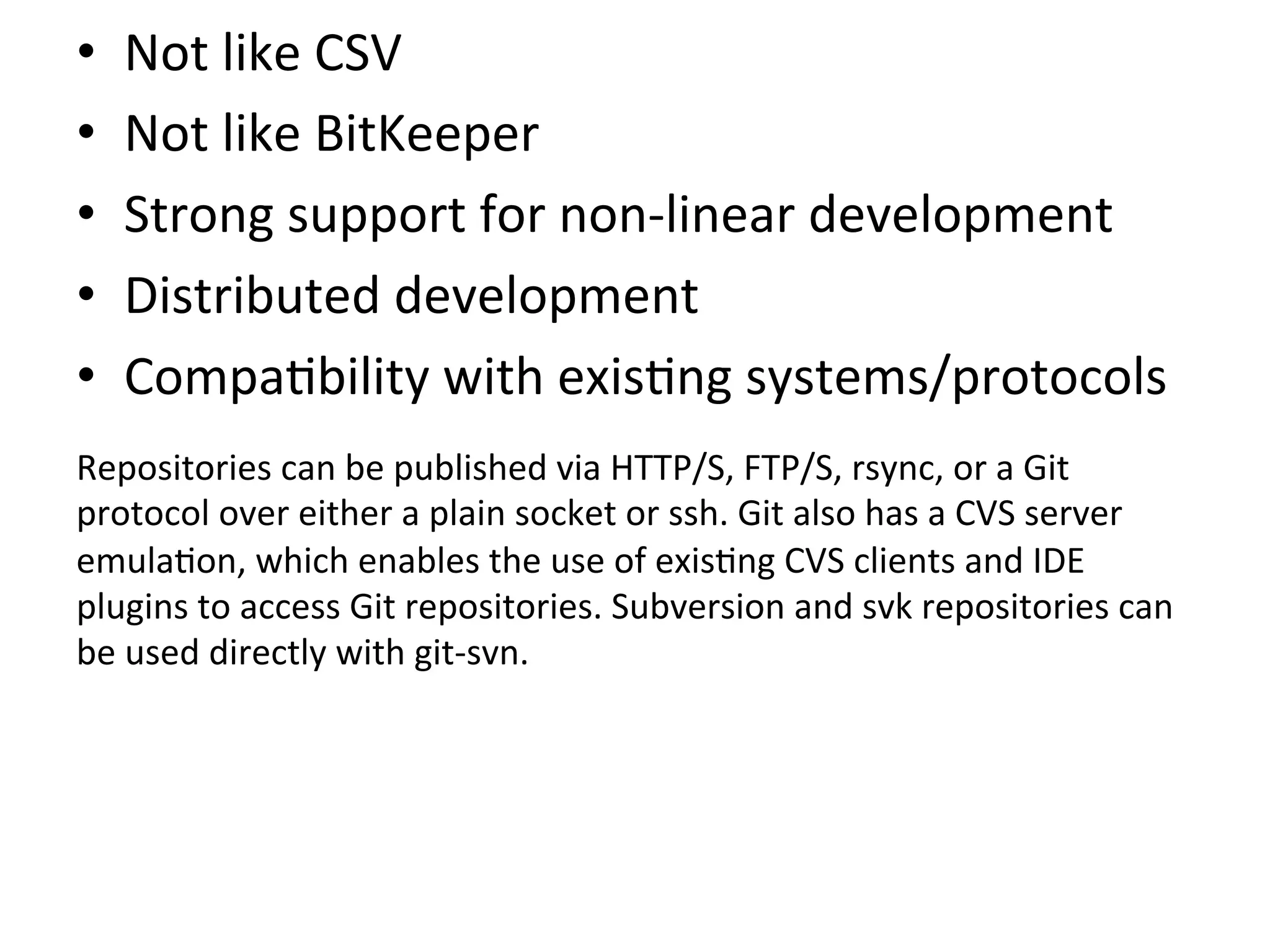 •      Not	
  like	
  CSV	
  
•      Not	
  like	
  BitKeeper	
  
•      Strong	
  support	
  for	
  non-­‐linear	
  development	
  
•      Distributed	
  development	
  
•      Compa9bility	
  with	
  exis9ng	
  systems/protocols	
  
	
  

Repositories	
  can	
  be	
  published	
  via	
  HTTP/S,	
  FTP/S,	
  rsync,	
  or	
  a	
  Git	
  
protocol	
  over	
  either	
  a	
  plain	
  socket	
  or	
  ssh.	
  Git	
  also	
  has	
  a	
  CVS	
  server	
  
emula9on,	
  which	
  enables	
  the	
  use	
  of	
  exis9ng	
  CVS	
  clients	
  and	
  IDE	
  
plugins	
  to	
  access	
  Git	
  repositories.	
  Subversion	
  and	
  svk	
  repositories	
  can	
  
be	
  used	
  directly	
  with	
  git-­‐svn.	
  
 