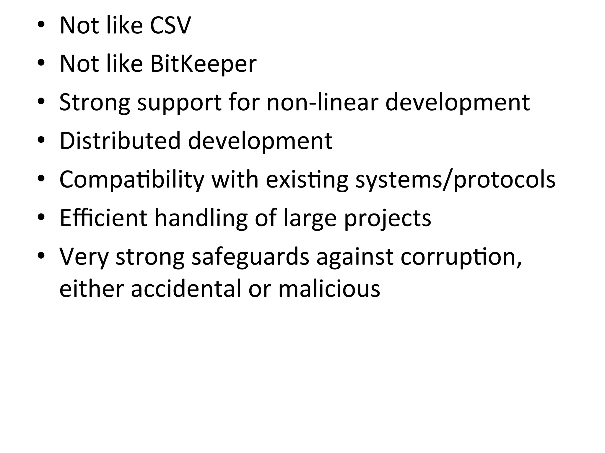 •    Not	
  like	
  CSV	
  
•    Not	
  like	
  BitKeeper	
  
•    Strong	
  support	
  for	
  non-­‐linear	
  development	
  
•    Distributed	
  development	
  
•    Compa9bility	
  with	
  exis9ng	
  systems/protocols	
  
•    Eﬃcient	
  handling	
  of	
  large	
  projects	
  
•    Very	
  strong	
  safeguards	
  against	
  corrup9on,	
  
     either	
  accidental	
  or	
  malicious	
  
 