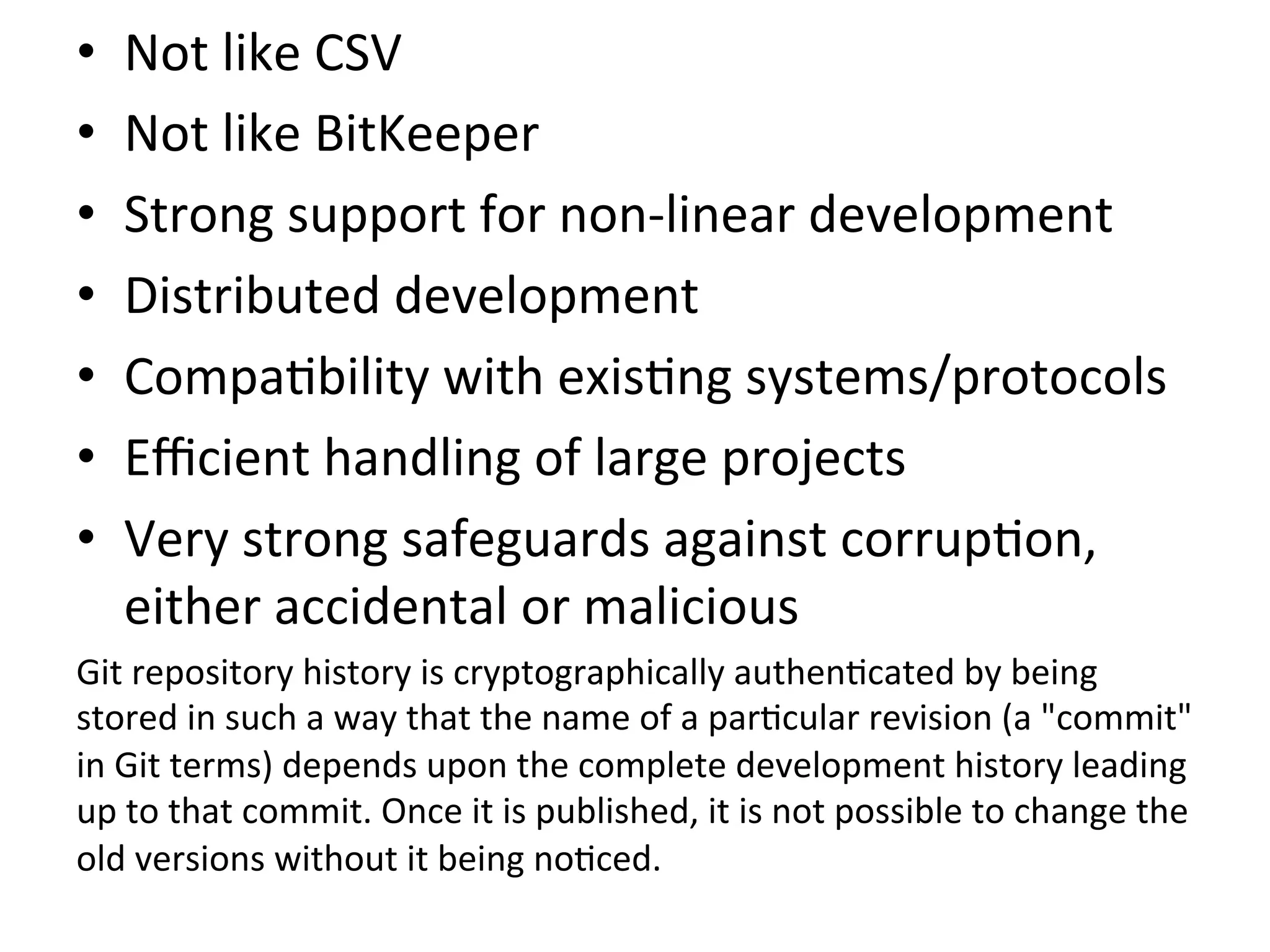 •    Not	
  like	
  CSV	
  
•    Not	
  like	
  BitKeeper	
  
•    Strong	
  support	
  for	
  non-­‐linear	
  development	
  
•    Distributed	
  development	
  
•    Compa9bility	
  with	
  exis9ng	
  systems/protocols	
  
•    Eﬃcient	
  handling	
  of	
  large	
  projects	
  
•    Very	
  strong	
  safeguards	
  against	
  corrup9on,	
  
     either	
  accidental	
  or	
  malicious	
  
Git	
  repository	
  history	
  is	
  cryptographically	
  authen9cated	
  by	
  being	
  
stored	
  in	
  such	
  a	
  way	
  that	
  the	
  name	
  of	
  a	
  par9cular	
  revision	
  (a	
  "commit"	
  
in	
  Git	
  terms)	
  depends	
  upon	
  the	
  complete	
  development	
  history	
  leading	
  
up	
  to	
  that	
  commit.	
  Once	
  it	
  is	
  published,	
  it	
  is	
  not	
  possible	
  to	
  change	
  the	
  
old	
  versions	
  without	
  it	
  being	
  no9ced.	
  	
  
 