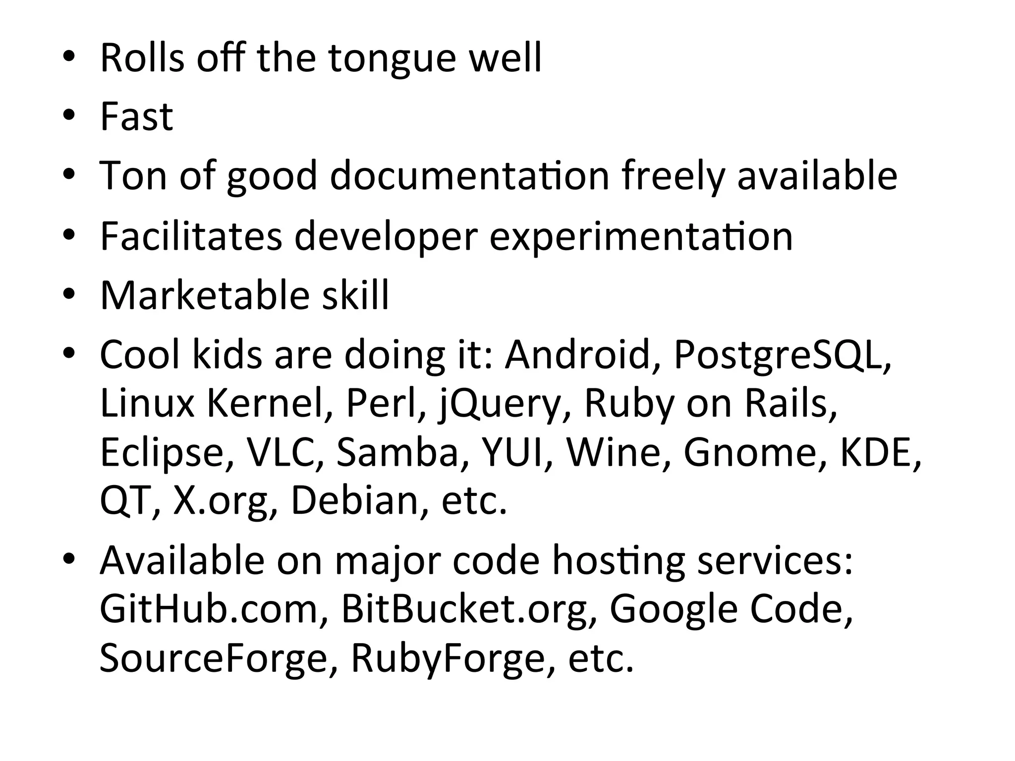 •    Rolls	
  oﬀ	
  the	
  tongue	
  well	
  
•    Fast	
  
•    Ton	
  of	
  good	
  documenta9on	
  freely	
  available	
  
•    Facilitates	
  developer	
  experimenta9on	
  
•    Marketable	
  skill	
  
•    Cool	
  kids	
  are	
  doing	
  it:	
  Android,	
  PostgreSQL,	
  
     Linux	
  Kernel,	
  Perl,	
  jQuery,	
  Ruby	
  on	
  Rails,	
  
     Eclipse,	
  VLC,	
  Samba,	
  YUI,	
  Wine,	
  Gnome,	
  KDE,	
  
     QT,	
  X.org,	
  Debian,	
  etc.	
  
•  Available	
  on	
  major	
  code	
  hos9ng	
  services:	
  
     GitHub.com,	
  BitBucket.org,	
  Google	
  Code,	
  
     SourceForge,	
  RubyForge,	
  etc.	
  
	
  
 
