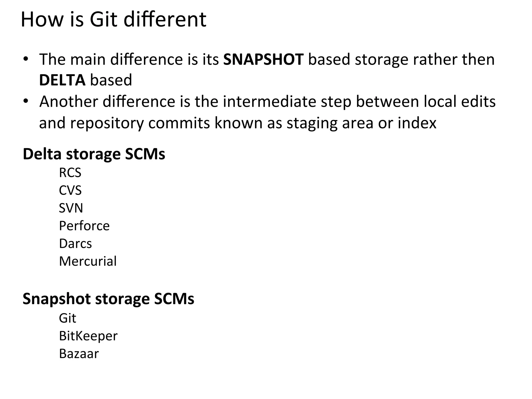 How	
  is	
  Git	
  diﬀerent	
  
	
  •  The	
  main	
  diﬀerence	
  is	
  its	
  SNAPSHOT	
  based	
  storage	
  rather	
  then	
  
   DELTA	
  based	
  
•  Another	
  diﬀerence	
  is	
  the	
  intermediate	
  step	
  between	
  local	
  edits	
  
   and	
  repository	
  commits	
  known	
  as	
  staging	
  area	
  or	
  index	
  
Delta	
  storage	
  SCMs	
  	
  	
  
        RCS	
  
        CVS	
  
        SVN	
  
        Perforce	
  
        Darcs	
  
        Mercurial	
  
                  	
  
Snapshot	
  storage	
  SCMs	
  	
  
        Git	
  
        BitKeeper	
  
        Bazaar	
  
	
  
 