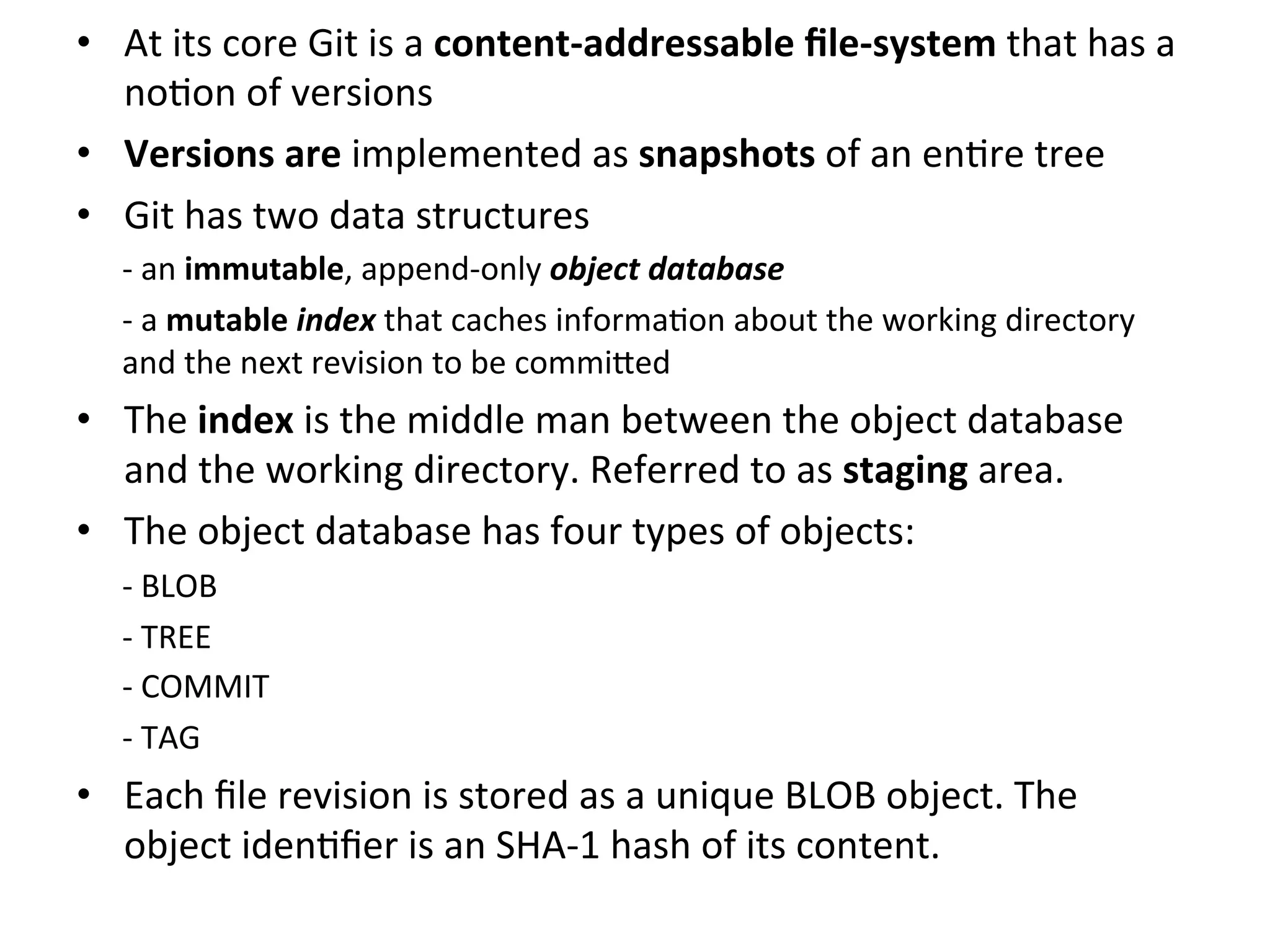 •  At	
  its	
  core	
  Git	
  is	
  a	
  content-­‐addressable	
  ﬁle-­‐system	
  that	
  has	
  a	
  
   no9on	
  of	
  versions	
  
•  Versions	
  are	
  implemented	
  as	
  snapshots	
  of	
  an	
  en9re	
  tree	
  
•  Git	
  has	
  two	
  data	
  structures	
  
       -­‐ 	
  an	
  immutable,	
  append-­‐only	
  object	
  database	
  
       -­‐ 	
  a	
  mutable	
  index	
  that	
  caches	
  informa9on	
  about	
  the	
  working	
  directory	
  
       and	
  the	
  next	
  revision	
  to	
  be	
  commi`ed	
  
•  The	
  index	
  is	
  the	
  middle	
  man	
  between	
  the	
  object	
  database	
  
   and	
  the	
  working	
  directory.	
  Referred	
  to	
  as	
  staging	
  area.	
  
•  The	
  object	
  database	
  has	
  four	
  types	
  of	
  objects:	
  
       -­‐	
  BLOB	
  
       -­‐	
  TREE	
  
       -­‐	
  COMMIT	
  
       -­‐	
  TAG	
  
•  Each	
  ﬁle	
  revision	
  is	
  stored	
  as	
  a	
  unique	
  BLOB	
  object.	
  The	
  
   object	
  iden9ﬁer	
  is	
  an	
  SHA-­‐1	
  hash	
  of	
  its	
  content.	
  
	
  
 