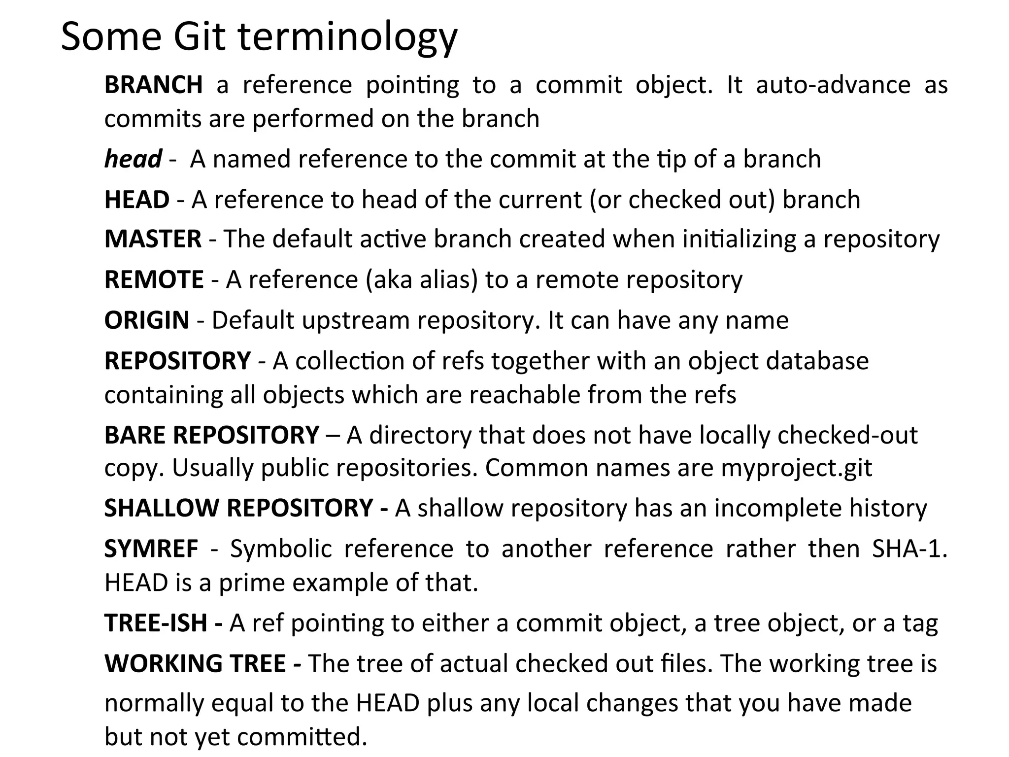 Some	
  Git	
  terminology	
  
   BRANCH	
   a	
   reference	
   poin9ng	
   to	
   a	
   commit	
   object.	
   It	
   auto-­‐advance	
   as	
  
   commits	
  are	
  performed	
  on	
  the	
  branch	
  
   head	
  -­‐	
  	
  A	
  named	
  reference	
  to	
  the	
  commit	
  at	
  the	
  9p	
  of	
  a	
  branch	
  
   HEAD	
  -­‐	
  A	
  reference	
  to	
  head	
  of	
  the	
  current	
  (or	
  checked	
  out)	
  branch	
  
   MASTER	
  -­‐	
  The	
  default	
  ac9ve	
  branch	
  created	
  when	
  ini9alizing	
  a	
  repository	
  
   REMOTE	
  -­‐	
  A	
  reference	
  (aka	
  alias)	
  to	
  a	
  remote	
  repository	
  
   ORIGIN	
  -­‐	
  Default	
  upstream	
  repository.	
  It	
  can	
  have	
  any	
  name	
  
   REPOSITORY	
  -­‐	
  A	
  collec9on	
  of	
  refs	
  together	
  with	
  an	
  object	
  database	
  
   containing	
  all	
  objects	
  which	
  are	
  reachable	
  from	
  the	
  refs	
  
   BARE	
  REPOSITORY	
  –	
  A	
  directory	
  that	
  does	
  not	
  have	
  locally	
  checked-­‐out	
  
   copy.	
  Usually	
  public	
  repositories.	
  Common	
  names	
  are	
  myproject.git	
  
   SHALLOW	
  REPOSITORY	
  -­‐	
  A	
  shallow	
  repository	
  has	
  an	
  incomplete	
  history	
  
   SYMREF	
   -­‐	
   Symbolic	
   reference	
   to	
   another	
   reference	
   rather	
   then	
   SHA-­‐1.	
  
   HEAD	
  is	
  a	
  prime	
  example	
  of	
  that.	
  
   TREE-­‐ISH	
  -­‐	
  A	
  ref	
  poin9ng	
  to	
  either	
  a	
  commit	
  object,	
  a	
  tree	
  object,	
  or	
  a	
  tag	
  
   WORKING	
  TREE	
  -­‐	
  The	
  tree	
  of	
  actual	
  checked	
  out	
  ﬁles.	
  The	
  working	
  tree	
  is	
  
   normally	
  equal	
  to	
  the	
  HEAD	
  plus	
  any	
  local	
  changes	
  that	
  you	
  have	
  made	
  
   but	
  not	
  yet	
  commi`ed.	
  
 