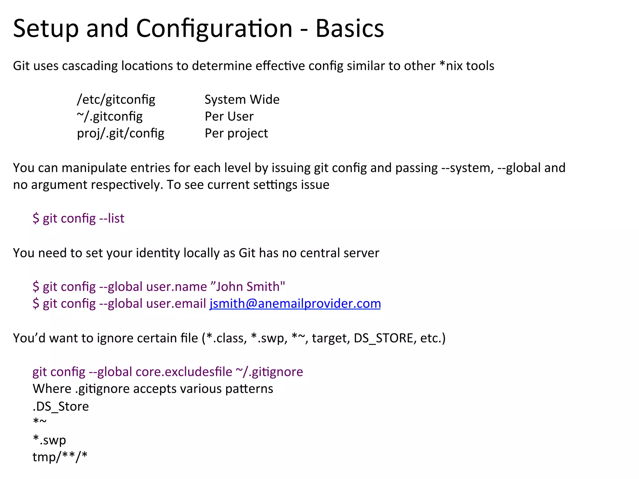 Setup	
  and	
  Conﬁgura9on	
  -­‐	
  Basics	
  
Git	
  uses	
  cascading	
  loca9ons	
  to	
  determine	
  eﬀec9ve	
  conﬁg	
  similar	
  to	
  other	
  *nix	
  tools	
  
	
  
                    	
  /etc/gitconﬁg              	
  System	
  Wide	
  
                    	
  ~/.gitconﬁg                	
  Per	
  User	
  
                    	
  proj/.git/conﬁg            	
  Per	
  project	
  
	
  
You	
  can	
  manipulate	
  entries	
  for	
  each	
  level	
  by	
  issuing	
  git	
  conﬁg	
  and	
  passing	
  -­‐-­‐system,	
  -­‐-­‐global	
  and	
  
no	
  argument	
  respec9vely.	
  To	
  see	
  current	
  se{ngs	
  issue	
  	
  
	
  
      $	
  git	
  conﬁg	
  -­‐-­‐list	
  
	
  
You	
  need	
  to	
  set	
  your	
  iden9ty	
  locally	
  as	
  Git	
  has	
  no	
  central	
  server	
  
	
  
      $	
  git	
  conﬁg	
  -­‐-­‐global	
  user.name	
  ”John	
  Smith"	
  	
  
      $	
  git	
  conﬁg	
  -­‐-­‐global	
  user.email	
  jsmith@anemailprovider.com	
  
	
  
You’d	
  want	
  to	
  ignore	
  certain	
  ﬁle	
  (*.class,	
  *.swp,	
  *~,	
  target,	
  DS_STORE,	
  etc.)	
  
	
  
      git	
  conﬁg	
  -­‐-­‐global	
  core.excludesﬁle	
  ~/.gi9gnore	
  
      Where	
  .gi9gnore	
  accepts	
  various	
  pa`erns	
  
      .DS_Store	
  
      *~	
  
      *.swp	
  
      tmp/**/*	
  
 