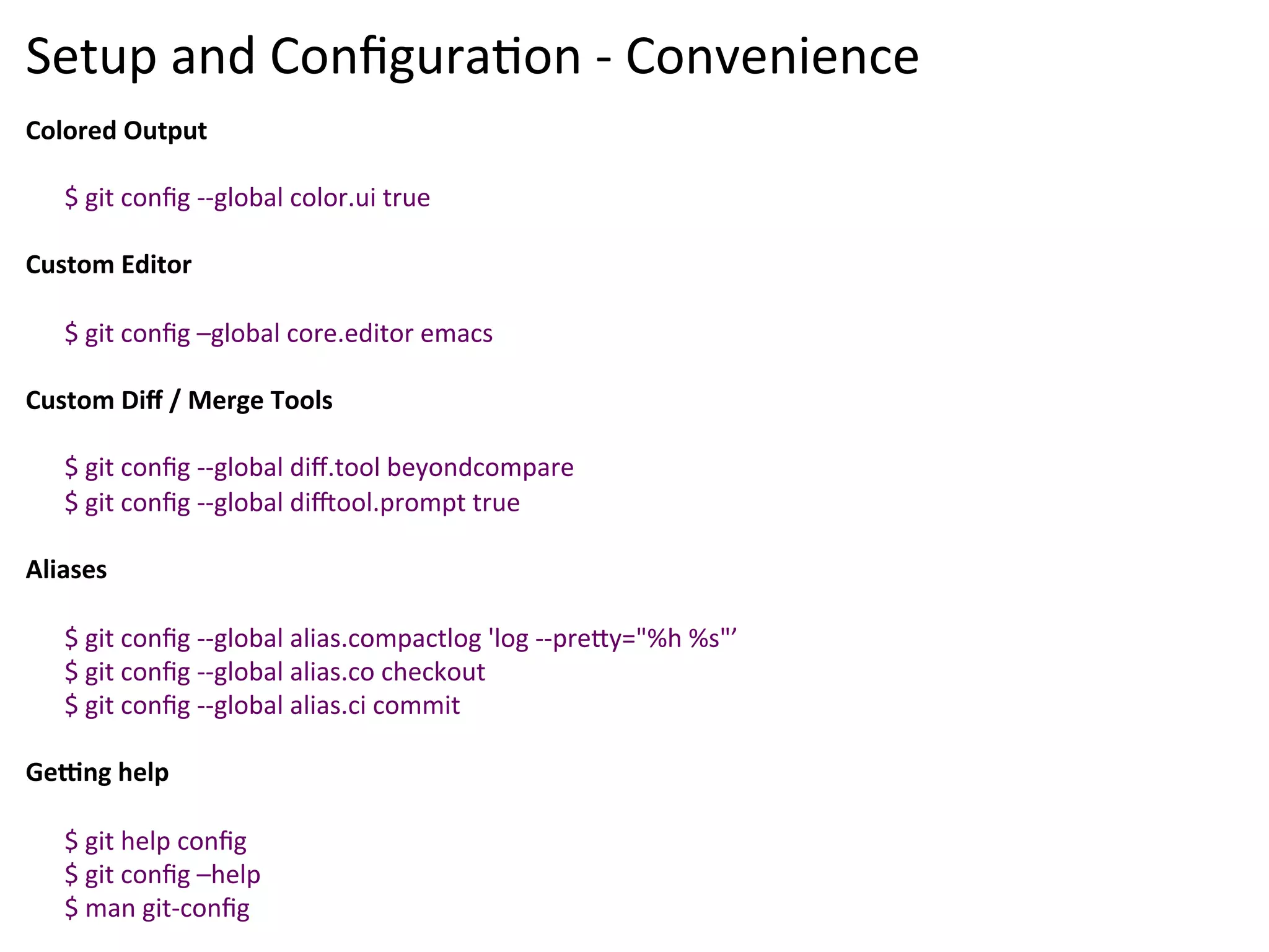 Setup	
  and	
  Conﬁgura9on	
  -­‐	
  Convenience	
  
Colored	
  Output	
  
	
  
     $	
  git	
  conﬁg	
  -­‐-­‐global	
  color.ui	
  true	
  
	
  
Custom	
  Editor	
  
	
  
     $	
  git	
  conﬁg	
  –global	
  core.editor	
  emacs	
  
	
  
Custom	
  Diﬀ	
  /	
  Merge	
  Tools	
  
     	
  
     $	
  git	
  conﬁg	
  -­‐-­‐global	
  diﬀ.tool	
  beyondcompare	
  
     $	
  git	
  conﬁg	
  -­‐-­‐global	
  di€ool.prompt	
  true	
  
	
  
Aliases	
  
	
  
     $	
  git	
  conﬁg	
  -­‐-­‐global	
  alias.compactlog	
  'log	
  -­‐-­‐pre`y="%h	
  %s"’	
  
     $	
  git	
  conﬁg	
  -­‐-­‐global	
  alias.co	
  checkout	
  
     $	
  git	
  conﬁg	
  -­‐-­‐global	
  alias.ci	
  commit	
  
	
  
GeQng	
  help	
  
     	
  
     $	
  git	
  help	
  conﬁg	
  
     $	
  git	
  conﬁg	
  –help	
  
     $	
  man	
  git-­‐conﬁg	
  
 