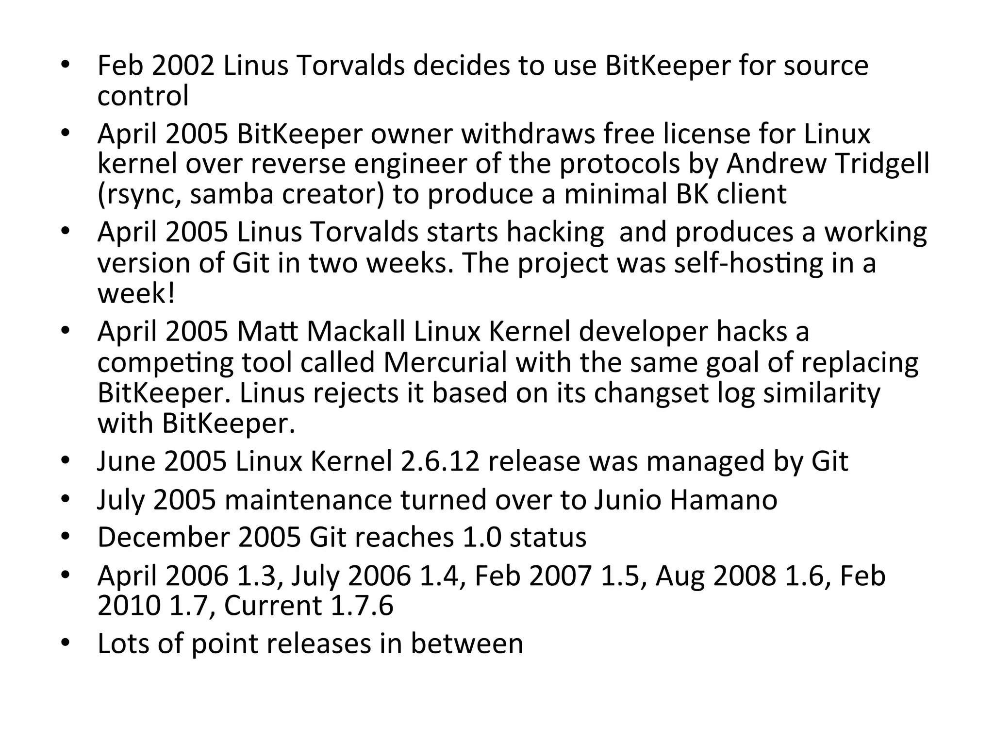 •  Feb	
  2002	
  Linus	
  Torvalds	
  decides	
  to	
  use	
  BitKeeper	
  for	
  source	
  
   control	
  
•  April	
  2005	
  BitKeeper	
  owner	
  withdraws	
  free	
  license	
  for	
  Linux	
  
   kernel	
  over	
  reverse	
  engineer	
  of	
  the	
  protocols	
  by	
  Andrew	
  Tridgell	
  
   (rsync,	
  samba	
  creator)	
  to	
  produce	
  a	
  minimal	
  BK	
  client	
  
•  April	
  2005	
  Linus	
  Torvalds	
  starts	
  hacking	
  	
  and	
  produces	
  a	
  working	
  
   version	
  of	
  Git	
  in	
  two	
  weeks.	
  The	
  project	
  was	
  self-­‐hos9ng	
  in	
  a	
  
   week!	
  
•  April	
  2005	
  Ma`	
  Mackall	
  Linux	
  Kernel	
  developer	
  hacks	
  a	
  
   compe9ng	
  tool	
  called	
  Mercurial	
  with	
  the	
  same	
  goal	
  of	
  replacing	
  
   BitKeeper.	
  Linus	
  rejects	
  it	
  based	
  on	
  its	
  changset	
  log	
  similarity	
  
   with	
  BitKeeper.	
  
•  June	
  2005	
  Linux	
  Kernel	
  2.6.12	
  release	
  was	
  managed	
  by	
  Git	
  
•  July	
  2005	
  maintenance	
  turned	
  over	
  to	
  Junio	
  Hamano	
  
•  December	
  2005	
  Git	
  reaches	
  1.0	
  status	
  
•  April	
  2006	
  1.3,	
  July	
  2006	
  1.4,	
  Feb	
  2007	
  1.5,	
  Aug	
  2008	
  1.6,	
  Feb	
  
   2010	
  1.7,	
  Current	
  1.7.6	
  
•  Lots	
  of	
  point	
  releases	
  in	
  between	
  
	
  
 
