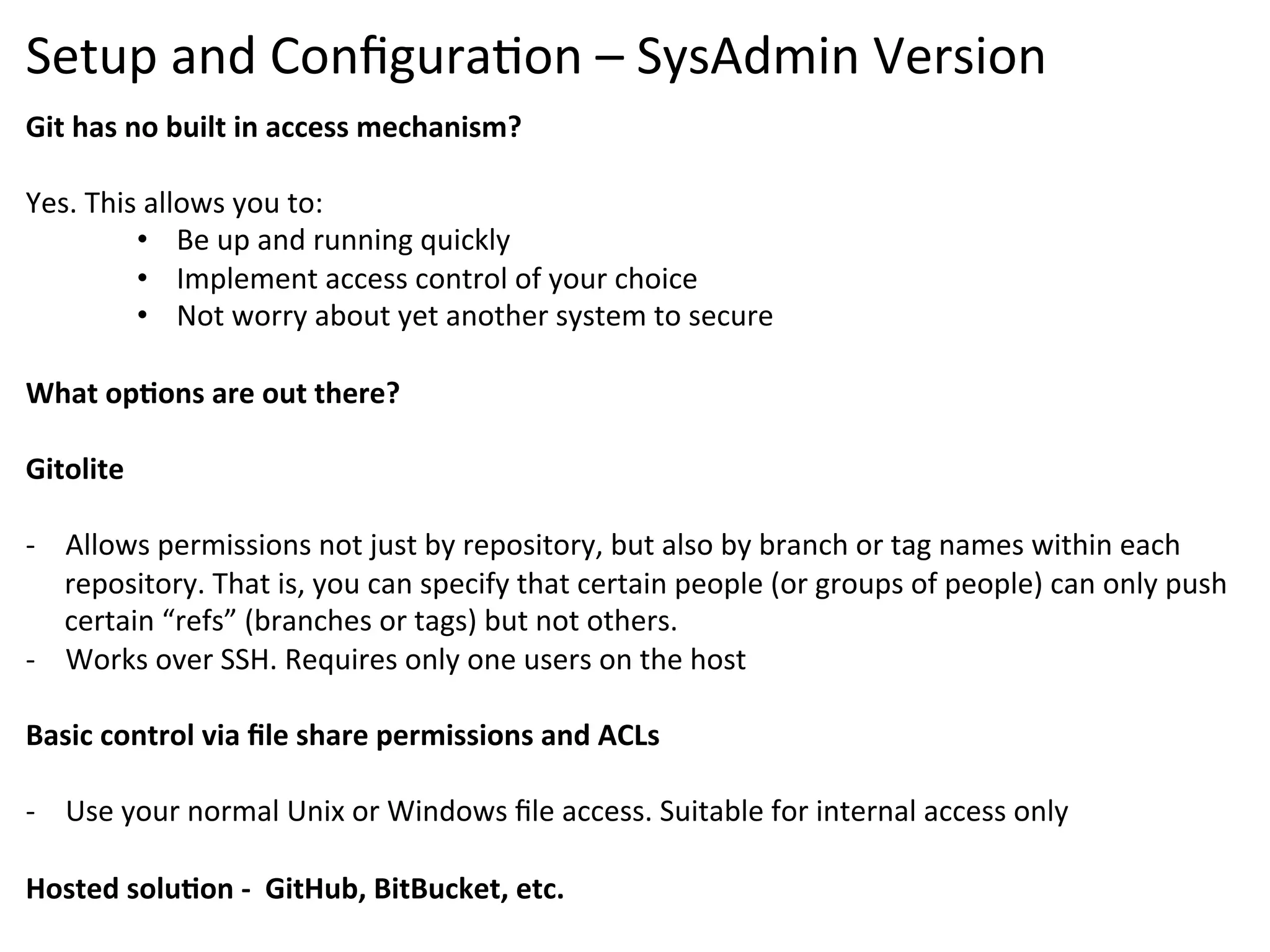 Setup	
  and	
  Conﬁgura9on	
  –	
  SysAdmin	
  Version	
  
Git	
  has	
  no	
  built	
  in	
  access	
  mechanism?	
  
	
  
Yes.	
  This	
  allows	
  you	
  to:	
  
               •  Be	
  up	
  and	
  running	
  quickly	
  	
  
               •  Implement	
  access	
  control	
  of	
  your	
  choice	
  
               •  Not	
  worry	
  about	
  yet	
  another	
  system	
  to	
  secure	
  
	
  
What	
  opSons	
  are	
  out	
  there?	
  
	
  
Gitolite	
  	
  
	
  
-­‐  Allows	
  permissions	
  not	
  just	
  by	
  repository,	
  but	
  also	
  by	
  branch	
  or	
  tag	
  names	
  within	
  each	
  
     repository.	
  That	
  is,	
  you	
  can	
  specify	
  that	
  certain	
  people	
  (or	
  groups	
  of	
  people)	
  can	
  only	
  push	
  
     certain	
  “refs”	
  (branches	
  or	
  tags)	
  but	
  not	
  others.	
  
-­‐  Works	
  over	
  SSH.	
  Requires	
  only	
  one	
  users	
  on	
  the	
  host	
  
	
  
Basic	
  control	
  via	
  ﬁle	
  share	
  permissions	
  and	
  ACLs	
  
	
  
-­‐  Use	
  your	
  normal	
  Unix	
  or	
  Windows	
  ﬁle	
  access.	
  Suitable	
  for	
  internal	
  access	
  only	
  
	
  
Hosted	
  soluSon	
  -­‐	
  	
  GitHub,	
  BitBucket,	
  etc.	
  
	
  
 