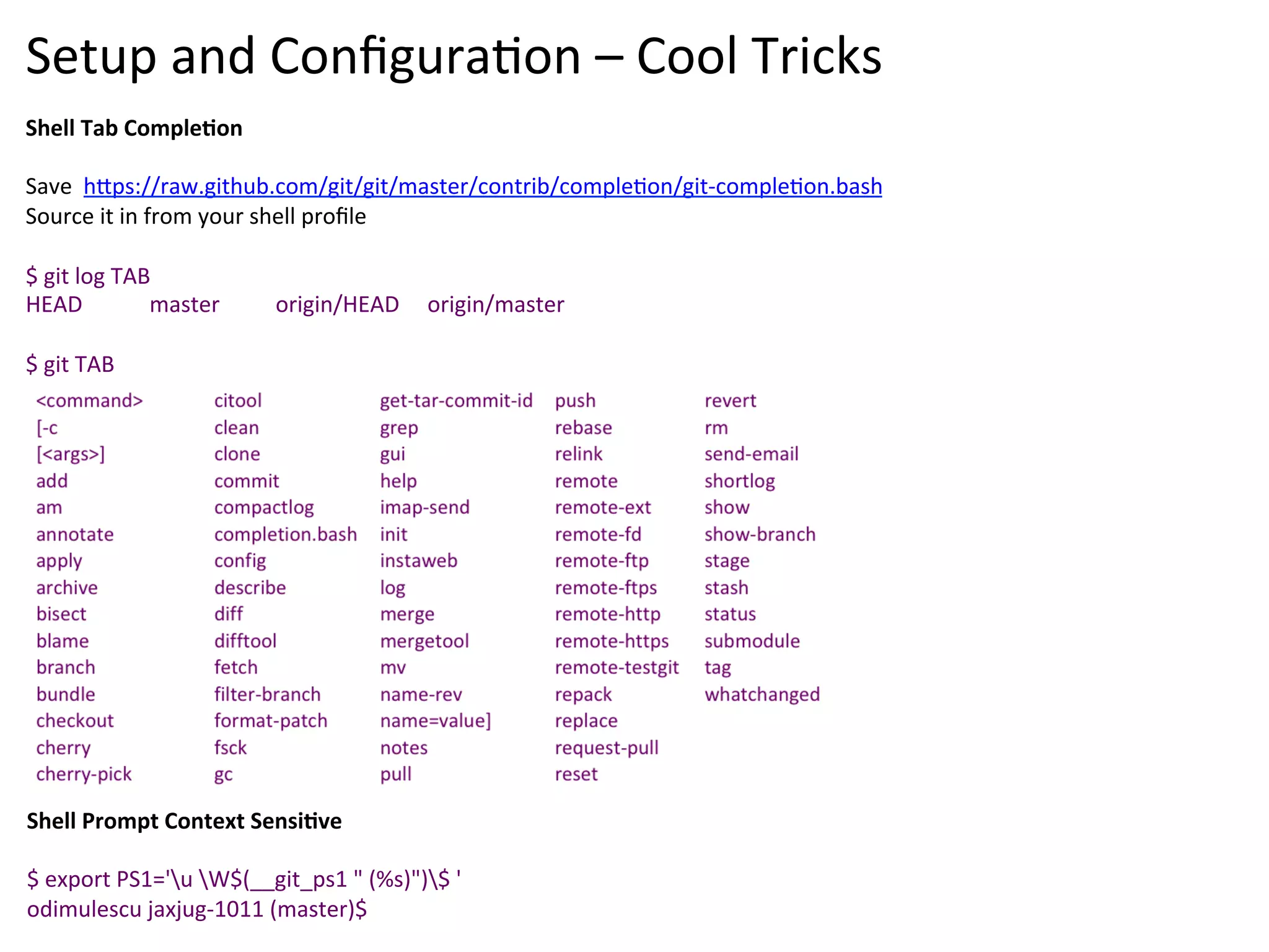 Setup	
  and	
  Conﬁgura9on	
  –	
  Cool	
  Tricks	
  
Shell	
  Tab	
  CompleSon	
  
	
  
Save	
  	
  h`ps://raw.github.com/git/git/master/contrib/comple9on/git-­‐comple9on.bash	
  
Source	
  it	
  in	
  from	
  your	
  shell	
  proﬁle	
  
	
  
$	
  git	
  log	
  TAB	
  
HEAD	
  	
  	
  	
  	
  	
  	
  	
  	
  	
  	
  	
  master	
  	
  	
  	
  	
  	
  	
  	
  	
  	
  origin/HEAD	
  	
  	
  	
  	
  origin/master	
  	
  
	
  
$	
  git	
  TAB	
  




Shell	
  Prompt	
  Context	
  SensiSve	
  
	
  
$	
  export	
  PS1='u	
  W$(__git_ps1	
  "	
  (%s)")$	
  '	
  
odimulescu	
  jaxjug-­‐1011	
  (master)$	
  
 