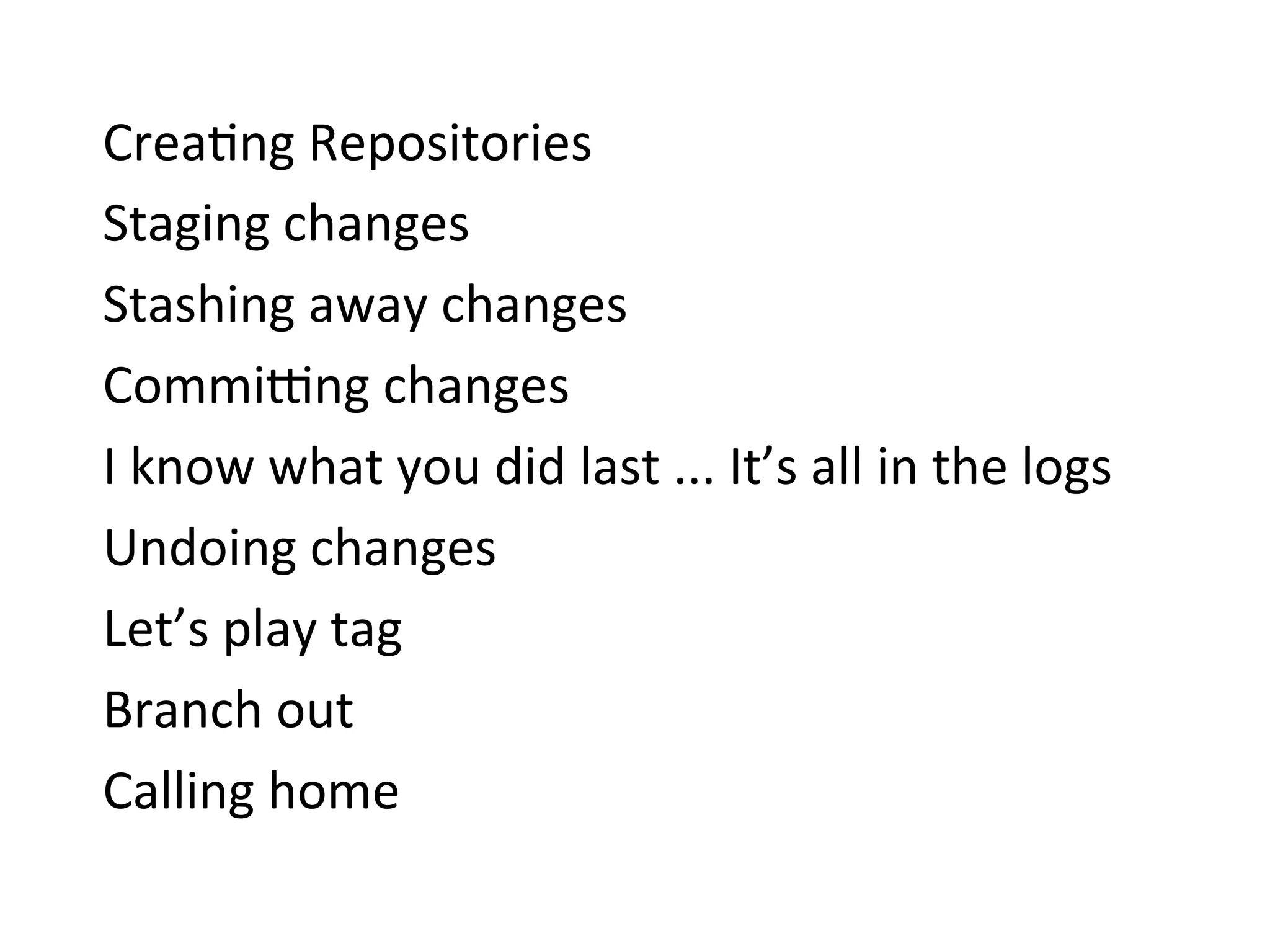 Crea9ng	
  Repositories	
  
Staging	
  changes	
  
Stashing	
  away	
  changes	
  
Commi{ng	
  changes	
  
I	
  know	
  what	
  you	
  did	
  last	
  ...	
  It’s	
  all	
  in	
  the	
  logs	
  
Undoing	
  changes	
  
Let’s	
  play	
  tag	
  
Branch	
  out	
  
Calling	
  home	
  
 