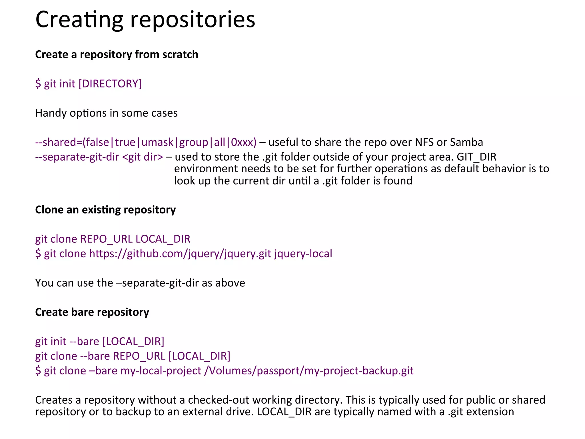Crea9ng	
  repositories	
  
Create	
  a	
  repository	
  from	
  scratch	
  
	
  
$	
  git	
  init	
  [DIRECTORY]	
  
	
  
Handy	
  op9ons	
  in	
  some	
  cases	
  
	
  
-­‐-­‐shared=(false|true|umask|group|all|0xxx)	
  –	
  useful	
  to	
  share	
  the	
  repo	
  over	
  NFS	
  or	
  Samba	
  
-­‐-­‐separate-­‐git-­‐dir	
  <git	
  dir>	
  –	
  used	
  to	
  store	
  the	
  .git	
  folder	
  outside	
  of	
  your	
  project	
  area.	
  GIT_DIR	
  
                                                  environment	
  needs	
  to	
  be	
  set	
  for	
  further	
  opera9ons	
  as	
  default	
  behavior	
  is	
  to	
  
                                                  look	
  up	
  the	
  current	
  dir	
  un9l	
  a	
  .git	
  folder	
  is	
  found	
  
	
  
Clone	
  an	
  exisSng	
  repository	
  
	
  
git	
  clone	
  REPO_URL	
  LOCAL_DIR	
  
$	
  git	
  clone	
  h`ps://github.com/jquery/jquery.git	
  jquery-­‐local	
  
	
  
You	
  can	
  use	
  the	
  –separate-­‐git-­‐dir	
  as	
  above	
  
	
  
Create	
  bare	
  repository	
  
	
  
git	
  init	
  -­‐-­‐bare	
  [LOCAL_DIR]	
  
git	
  clone	
  -­‐-­‐bare	
  REPO_URL	
  [LOCAL_DIR]	
  
$	
  git	
  clone	
  –bare	
  my-­‐local-­‐project	
  /Volumes/passport/my-­‐project-­‐backup.git	
  
	
  
Creates	
  a	
  repository	
  without	
  a	
  checked-­‐out	
  working	
  directory.	
  This	
  is	
  typically	
  used	
  for	
  public	
  or	
  shared	
  
repository	
  or	
  to	
  backup	
  to	
  an	
  external	
  drive.	
  LOCAL_DIR	
  are	
  typically	
  named	
  with	
  a	
  .git	
  extension	
  
 