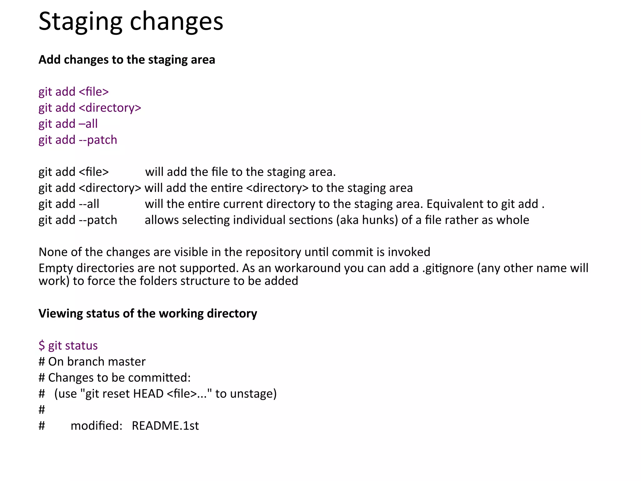 Staging	
  changes	
  
Add	
  changes	
  to	
  the	
  staging	
  area	
  
	
  
git	
  add	
  <ﬁle>	
  
git	
  add	
  <directory>	
  
git	
  add	
  –all	
  
git	
  add	
  -­‐-­‐patch	
  
	
  
git	
  add	
  <ﬁle>	
  	
  	
  	
  	
  	
  	
  	
  	
  	
  	
  	
  will	
  add	
  the	
  ﬁle	
  to	
  the	
  staging	
  area.	
  	
  
git	
  add	
  <directory>	
  will	
  add	
  the	
  en9re	
  <directory>	
  to	
  the	
  staging	
  area	
  
git	
  add	
  -­‐-­‐all	
  	
  	
  	
  	
  	
  	
  	
  	
  	
  	
  	
  	
  	
  	
  will	
  the	
  en9re	
  current	
  directory	
  to	
  the	
  staging	
  area.	
  Equivalent	
  to	
  git	
  add	
  .	
  
git	
  add	
  -­‐-­‐patch	
  	
  	
  	
  	
  	
  	
  	
  	
  allows	
  selec9ng	
  individual	
  sec9ons	
  (aka	
  hunks)	
  of	
  a	
  ﬁle	
  rather	
  as	
  whole	
  
	
  
None	
  of	
  the	
  changes	
  are	
  visible	
  in	
  the	
  repository	
  un9l	
  commit	
  is	
  invoked	
  
Empty	
  directories	
  are	
  not	
  supported.	
  As	
  an	
  workaround	
  you	
  can	
  add	
  a	
  .gi9gnore	
  (any	
  other	
  name	
  will	
  
work)	
  to	
  force	
  the	
  folders	
  structure	
  to	
  be	
  added	
  
	
  
Viewing	
  status	
  of	
  the	
  working	
  directory	
  
	
  
$	
  git	
  status	
  
#	
  On	
  branch	
  master	
  
#	
  Changes	
  to	
  be	
  commi`ed:	
  
#	
  	
  	
  (use	
  "git	
  reset	
  HEAD	
  <ﬁle>..."	
  to	
  unstage)	
  
#	
  
#              	
  modiﬁed:	
  	
  	
  README.1st	
  
	
  
	
  
 