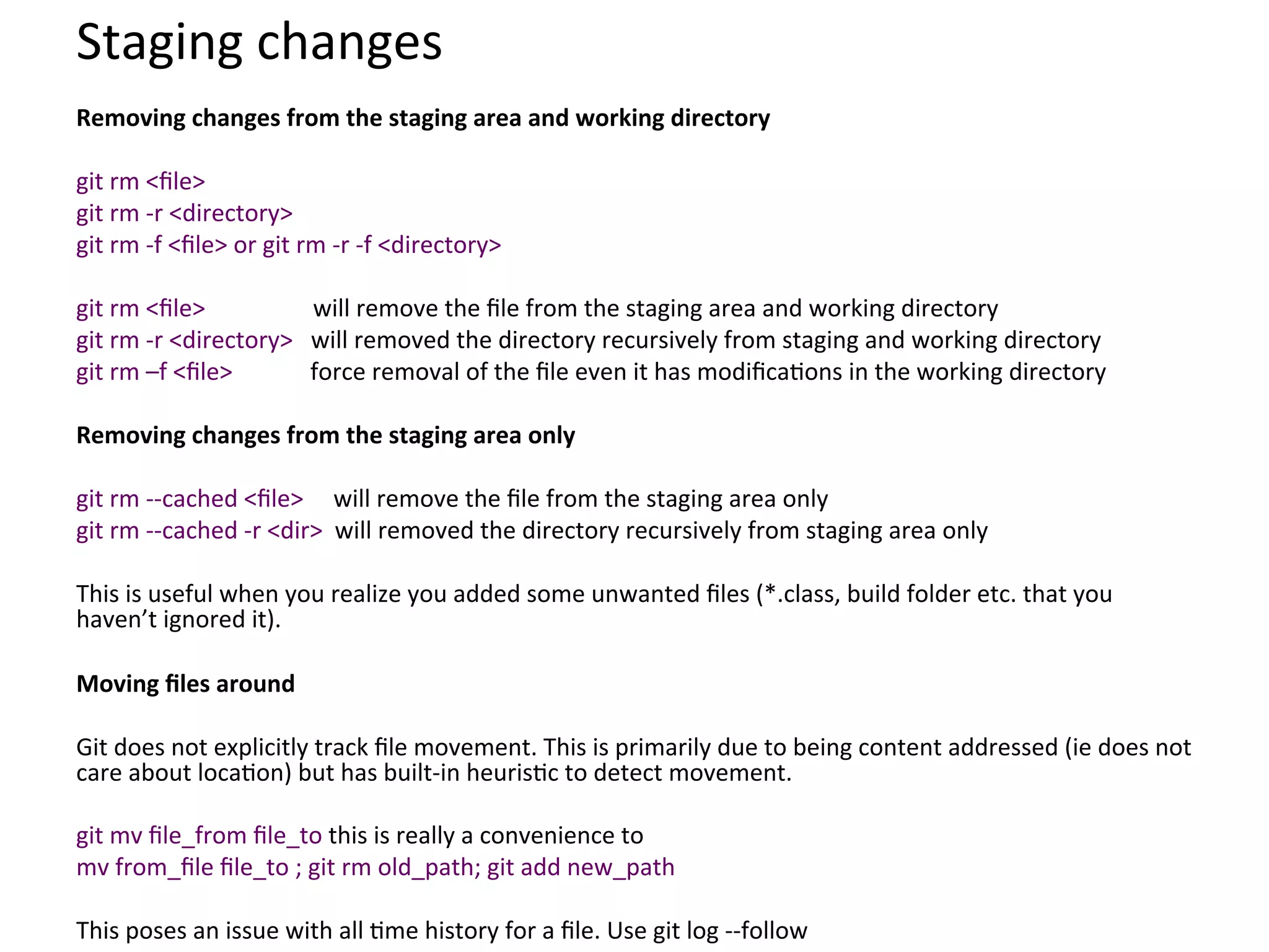 Staging	
  changes	
  
Removing	
  changes	
  from	
  the	
  staging	
  area	
  and	
  working	
  directory	
  
	
  
git	
  rm	
  <ﬁle>	
  
git	
  rm	
  -­‐r	
  <directory>	
  
git	
  rm	
  -­‐f	
  <ﬁle>	
  or	
  git	
  rm	
  -­‐r	
  -­‐f	
  <directory>	
  
	
  
git	
  rm	
  <ﬁle>	
  	
  	
  	
  	
  	
  	
  	
  	
  	
  	
  	
  	
  	
  	
  	
  	
  	
  will	
  remove	
  the	
  ﬁle	
  from	
  the	
  staging	
  area	
  and	
  working	
  directory	
  
git	
  rm	
  -­‐r	
  <directory>	
  	
  	
  will	
  removed	
  the	
  directory	
  recursively	
  from	
  staging	
  and	
  working	
  directory	
  
git	
  rm	
  –f	
  <ﬁle>	
  	
  	
  	
  	
  	
  	
  	
  	
  	
  	
  	
  	
  force	
  removal	
  of	
  the	
  ﬁle	
  even	
  it	
  has	
  modiﬁca9ons	
  in	
  the	
  working	
  directory	
  
	
  
Removing	
  changes	
  from	
  the	
  staging	
  area	
  only	
  
	
  
git	
  rm	
  -­‐-­‐cached	
  <ﬁle>	
  	
  	
  	
  	
  will	
  remove	
  the	
  ﬁle	
  from	
  the	
  staging	
  area	
  only	
  
git	
  rm	
  -­‐-­‐cached	
  -­‐r	
  <dir>	
  	
  will	
  removed	
  the	
  directory	
  recursively	
  from	
  staging	
  area	
  only	
  
	
  
This	
  is	
  useful	
  when	
  you	
  realize	
  you	
  added	
  some	
  unwanted	
  ﬁles	
  (*.class,	
  build	
  folder	
  etc.	
  that	
  you	
  
haven’t	
  ignored	
  it).	
  
	
  
Moving	
  ﬁles	
  around	
  
	
  
Git	
  does	
  not	
  explicitly	
  track	
  ﬁle	
  movement.	
  This	
  is	
  primarily	
  due	
  to	
  being	
  content	
  addressed	
  (ie	
  does	
  not	
  
care	
  about	
  loca9on)	
  but	
  has	
  built-­‐in	
  heuris9c	
  to	
  detect	
  movement.	
  
	
  
git	
  mv	
  ﬁle_from	
  ﬁle_to	
  this	
  is	
  really	
  a	
  convenience	
  to	
  	
  
mv	
  from_ﬁle	
  ﬁle_to	
  ;	
  git	
  rm	
  old_path;	
  git	
  add	
  new_path	
  
	
  
This	
  poses	
  an	
  issue	
  with	
  all	
  9me	
  history	
  for	
  a	
  ﬁle.	
  Use	
  git	
  log	
  -­‐-­‐follow	
  
 